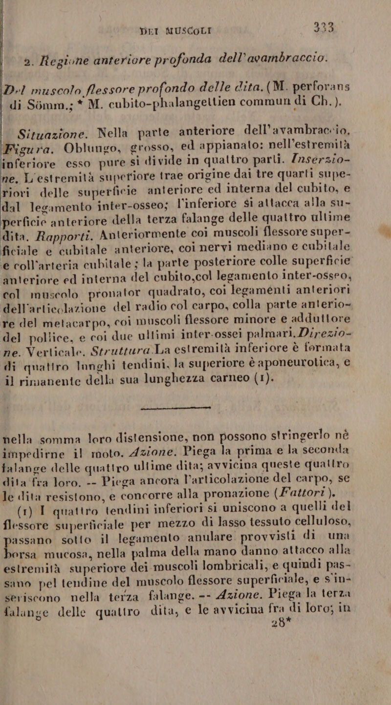 ». Regione anteriore profonda dell’avambraccio. D.I muscolo flessore profondo delle dita.(M. perforans | di Simm.; * M. cubito-phalangettien commun di Ch.). | Situazione. Nella parte anteriore dell’avambraccio, ‘Figura. Oblungo, grosso, ed appianato: nell’estremità inferiore esso pure si divide in qualtro parti. Z2serzio- ne. L'estremità superiore trae origine dai tre quarti supe- riori delle superficie anteriore ed interna del cubito, e dal legamento inter-osseo; l’inferiore si attacca alla su- perficie anteriore della terza falange delle quattro ultime dita. Rapporti. Anteriormente coi muscoli flessore super- ficiale e cubitale anteriore, coi nervi mediano e cubitale e coll'arteria cubitale ; la parte posteriore colle superficie anteriore ed interna del cubito,col legamento inter-osseo, col muscolo pronator quadrato, coi legamenti anteriori dell'articolazione del radio col carpo, colla parte anterio- re del metacarpo, coi muscoli flessore minore e adduttore del pollice, e coi due ultimi inter-ossei palmari, Direzio- ne. Verticale. Struttura.La estremità inferiore è formata di quattro lunghi tendini, la superiore è aponeurotica, € il rimanente della sua lunghezza carneo (1). nella somma loro distensione, non possono stringerlo né impedirne il moto. Azione. Piega la prima e la seconda falange delle quattro ultime dita; avvicina queste qualtro dita fra loro. -- Piega ancora l'articolazione del carpo, se le dita resistono, e concorre alla pronazione (Fattori). (1) I quattro tendini inferiori si uniscono a quelli del flessore superficiale per mezzo di lasso tessuto celluloso, passano sotto il legamento anulare provvisti di una borsa mucosa, nella palma della mano danno attacco alla estremità superiore dei muscoli lombricali, e quindi pas- sano pel tendine del muscolo flessore superficiale, e s'in- seriscono nella terza falange. -- Azione. Piega la terza falange delle quattro dita, e le avvicina fra di loro; in 28*