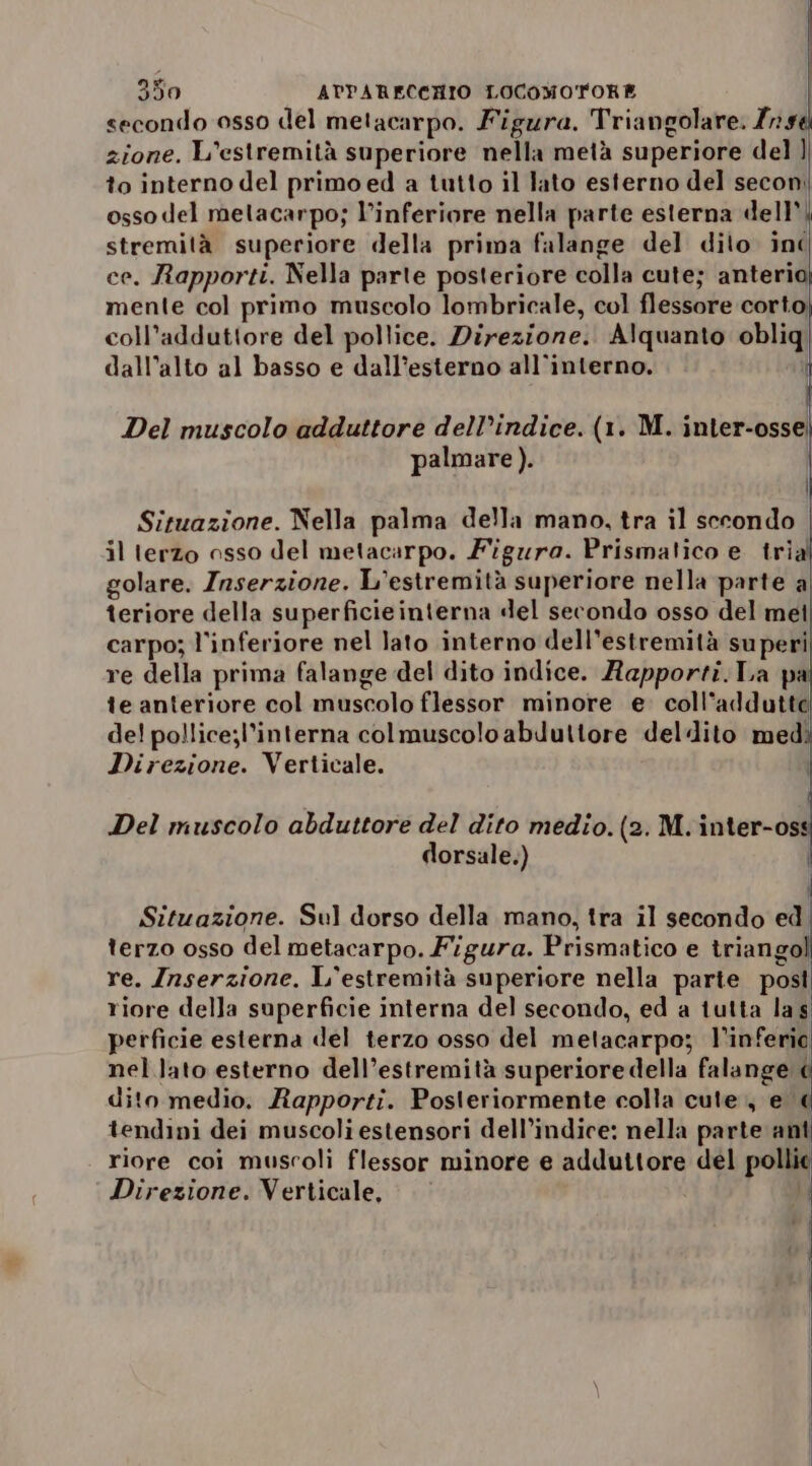 secondo osso del metacarpo. Figura. Triangolare. 794 zione. L'estremità superiore nella metà superiore del ] to interno del primo ed a tutto il lato esterno del secon. osso del metacarpo; l’inferiore nella parte esterna dell stremità superiore della prima falange del dito inc ce. Rapporti. Nella parte posteriore colla cute; anteria mente col primo muscolo lombricale, col flessore corto; coll’adduttore del pollice. Direzione. Alquanto obliq dall’alto al basso e dall’esterno all’interno. Del muscolo adduttore dell’indice. (1. M. inter-osse; palmare ). | Situazione. Nella palma della mano, tra il secondo | il terzo osso del metacarpo. Figura. Prismalico e tria golare. Inserzione. L’estremità superiore nella parte a teriore della superficieinterna del secondo osso del met carpo; l'inferiore nel lato interno dell’estremità superi re della prima falange del dito indice. Rapporti. La pa te anteriore col muscolo flessor minore e. coll’addutte del pollice;l’interna colmuscoloabduttore deldito med: Direzione. Verticale. | Del muscolo abduttore del dito medio. (2. M.inter-os dorsale.) | Situazione. Sul dorso della mano, tra il secondo ed terzo osso del metacarpo. Figura. Prismatico e triango re. Inserzione. L'estremità superiore nella parte post riore della superficie interna del secondo, ed a tutta las perficie esterna del terzo osso del metacarpo; l’inferio nel lato esterno dell’estremità superiore della falange &lt; dito medio. Rapporti. Posleriormente colla cute. ed tendini dei muscoli estensori dell’indice: nella parte anti riore coi muscoli flessor minore e adduttore del polli Direzione. Verticale, — ’ 4