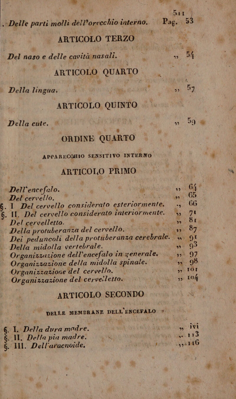  UT” Ù 9 Delle parti molli dell’orecchio interno. Pag. Ne: ARTICOLO TERZO ARTICOLO QUARTO Della lingua. de. i » ARTICOLO QUINTO Della cute. © i »» ORDINE QUARTO APPARECCHIO SENSITIVO INTERNO ARTICOLO PRIMO ‘ Dell'encefalo. i sù di Del cervello. \ NET .1 Del cervello considerato esteriormente. ., . IL Del cervello considerato interiormente. R; Del cervelletto. Wi dà Della protuberanza del cervello. ti pig Sr Dei peduncoli della protuberanza cerebrale. SU Delta midolla vertebrale. TRA Organizzazione dell’encefalo in generale. js Organizzazione della midolla spinale. I Organizzazione del cervello. ” Organizzazione del cervelletto. i. ARTICOLO SECONDO DELLE MEMBRANE DELK'ENCEFALO  I Della dura madre. PI x G..II, Della pia madre. pa pavia RS 6. III. Dell'aracnoide, per LA Î aa 59
