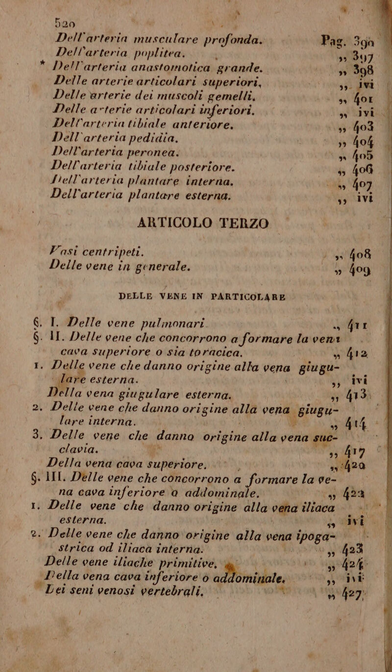 ù i) \ 020 34 Dell'arteria musculare profonda. Dell’arteria poplitea. ‘ 39 347: * Dell’arteria anastomotica grande. [pe 398 Delle arterie articolari superiori, so Ivi Delle arterie dei muscoli gemelli, sà te: Delle avterie articolari inferiori. » ivi Dell’arteria tibiale anteriore. 39 403 Dell’arteria pedidia. 39 40% Dell’arteria peronea. » 405 Dell’arteria tibiale posteriore. 55 406 fiell’arteria plantare interna. 0» 407 Dell'arteria plantare esterna. sy ivi ARTICOLO TERZO Vasi centripeti. | : 33 408 Delle vene in generale. % 4og DELLE VENE IN PARTICOLARE 6. I. Delle vene pulmonari. + Giri $. II. Delle vene che concorrono a formare la veni cava superiore o sia toracica, » 412 1. Delle vene che danno origine alta vena giugu- A | Tare esterna. ,; Ivi Della vena giugulare esterna. sn 413. 2. Delle vene che danno origine alla vena giugu- i lare interna. i sì È o Ar 3. Delle vene che danno origine alla vena suc- clavia. 4 39 417 Della vena cava superiore, © | 351420 $. III. Delle vene che concorrono a formare la ve- © na cava inferiore a addominale. ca): 4% 1. Delle vene che danno origine alla vena iliaca esterna. suivi 2. Delle vene che danno ‘origine alla vena ipoga= | |’ strica od iliaca interna. dari 3 Delle vene iliache primitive, 1 > (942/67 Lella vena cava inferiore ò addominale. si ivi Lei seni venosi vertebrali. » 427! '