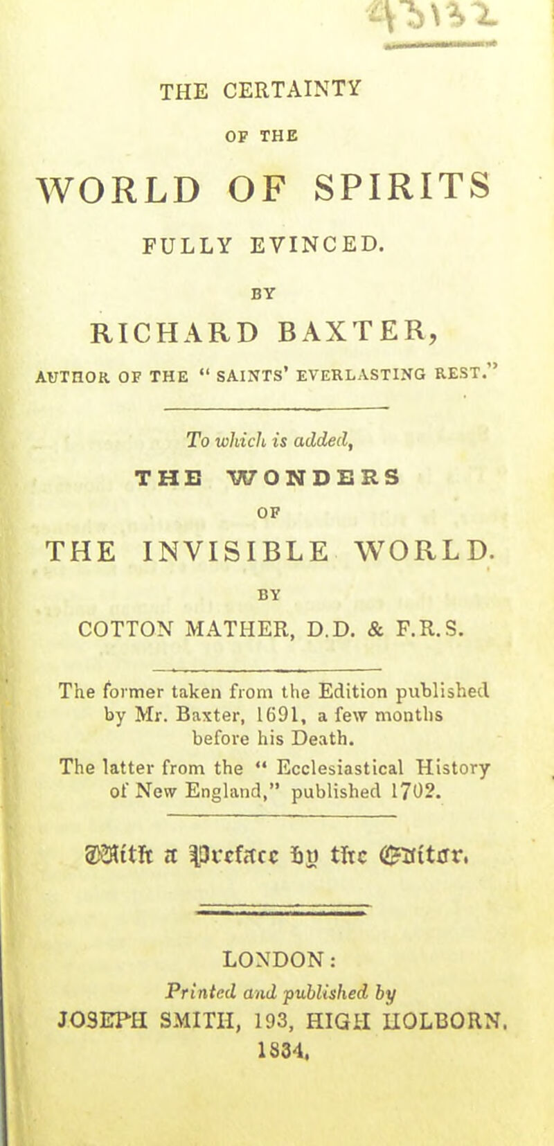 THE CERTAINTY OF THE WORLD OF SPIRITS FULLY EVINCED. BY RICHARD BAXTER, AUTHOR OF THE “ SAINTS* EVERLASTING REST.” To which is added, THE WONDERS OF THE INVISIBLE WORLD. BY COTTON MATHER, D.D. & F.R.S. The former taken from the Edition published by Mr. Baxter, 1691, a few months before his Death. The latter from the “ Ecclesiastical History of New England,” published 1702. SKHttfc it |3wfitcc Sy tire <2r3ittrr, LONDON: Printed and published by JOSEPH SMITH, 193, HIGH HOLBORN. 1834,