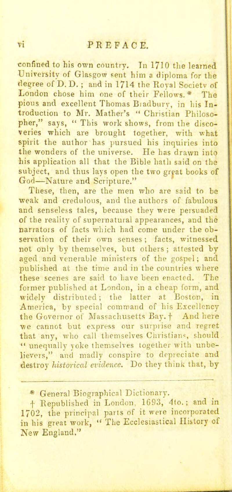 confined to his own country. In 1710 the learned University of Glasgow sent him a diploma for the degree of D. D. ; and in 1714 the Royal Society of London chose him one of their Fellows.* The pious and excellent Thomas Bradbury, in his In- troduction to Mr. Mather’s “ Christian Philoso- pher,” says, “ This work shows, from the disco- veries which are brought together, with what spirit the author has pursued his inquiries into the wonders of the universe. He has drawn into his application all that the Bible hath said on the subject, and thus lays open the two grpt books of God—Nature and Scripture.” These, then, are the men who are said to be weak and credulous, and the authors of fabulous and senseless tales, because they were persuaded of the reality of supernatural appearances, and the narrators of facts which had come under the ob- servation of their own senses ; facts, witnessed not only by themselves, but others ; attested by aged and venerable ministers of the gospel; and published at the time and in the countries where these scenes are said to have been enacted. The former published at London, in a cheap form, and widely distributed; the latter at Boston, in America, by special command of his Excellency the Governor of Massachusetts Bay. f And here we cannot but express our surprise and regret that any, who call themselves Christians, should “ unequally yoke themselves together with unbe- lievers,” and madly conspire to depreciate and destroy historical evidence. Do they think that, by * General Biographical Dictionary, f Republished in London, 1693, 4to.; and in 1702, the principal parts of it were incorporated in his great work, “ The Ecclesiastical History of New England.”