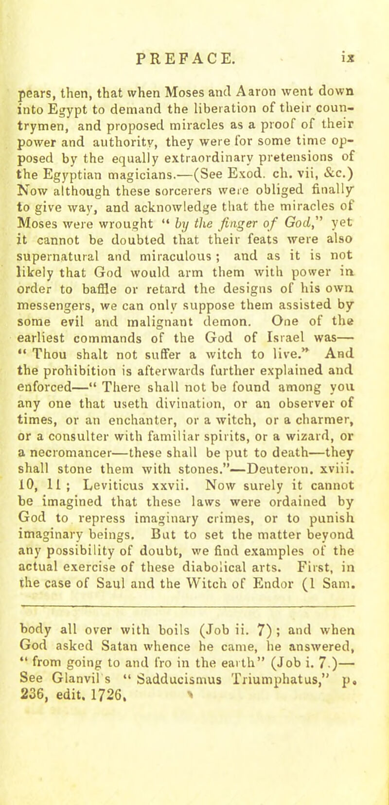 pears, then, that when Moses and Aaron went down into Egypt to demand the liberation of their coun- trymen, and proposed miracles as a proof of their power and authority, they were for some time op- posed by the equally extraordinary pretensions of the Egyptian magicians.—(See Exod. ch. vii, &c.) Now although these sorcerers were obliged finally to give way, and acknowledge that the miracles of Moses were wrought “ by the finger of God, yet it cannot be doubted that their feats were also supernatural and miraculous ; and as it is not likely that God would arm them with power in order to baffle or retard the designs of his own messengers, we can only suppose them assisted by some evil and malignant demon. One of the earliest commands of the God of Israel was— “ Thou shalt not suffer a witch to live.” And the prohibition is afterwards further explained and enforced—“ There shall not be found among you any one that useth divination, or an observer of times, or an enchanter, or a witch, or a charmer, or a consulter with familiar spirits, or a wizard, or a necromancer—these shall be put to death—they shall stone them with stones.”—Deuteron. xviii. 10, 11; Leviticus xxvii. Now surely it cannot be imagined that these laws were ordained by God to repress imaginary crimes, or to punish imaginary beings. But to set the matter beyond any possibility of doubt, we find examples of the actual exercise of these diabolical arts. First, in the case of Saul and the Witch of Endor (1 Sam. body all over with boils (Job ii. 7) ; and when God asked Satan whence he came, lie answered, “ from going to and fro in the earth” (Job i. 7.)— See Glanvil s “ Sadducismus Triumphatus,” p. 236, edit. 1726. '