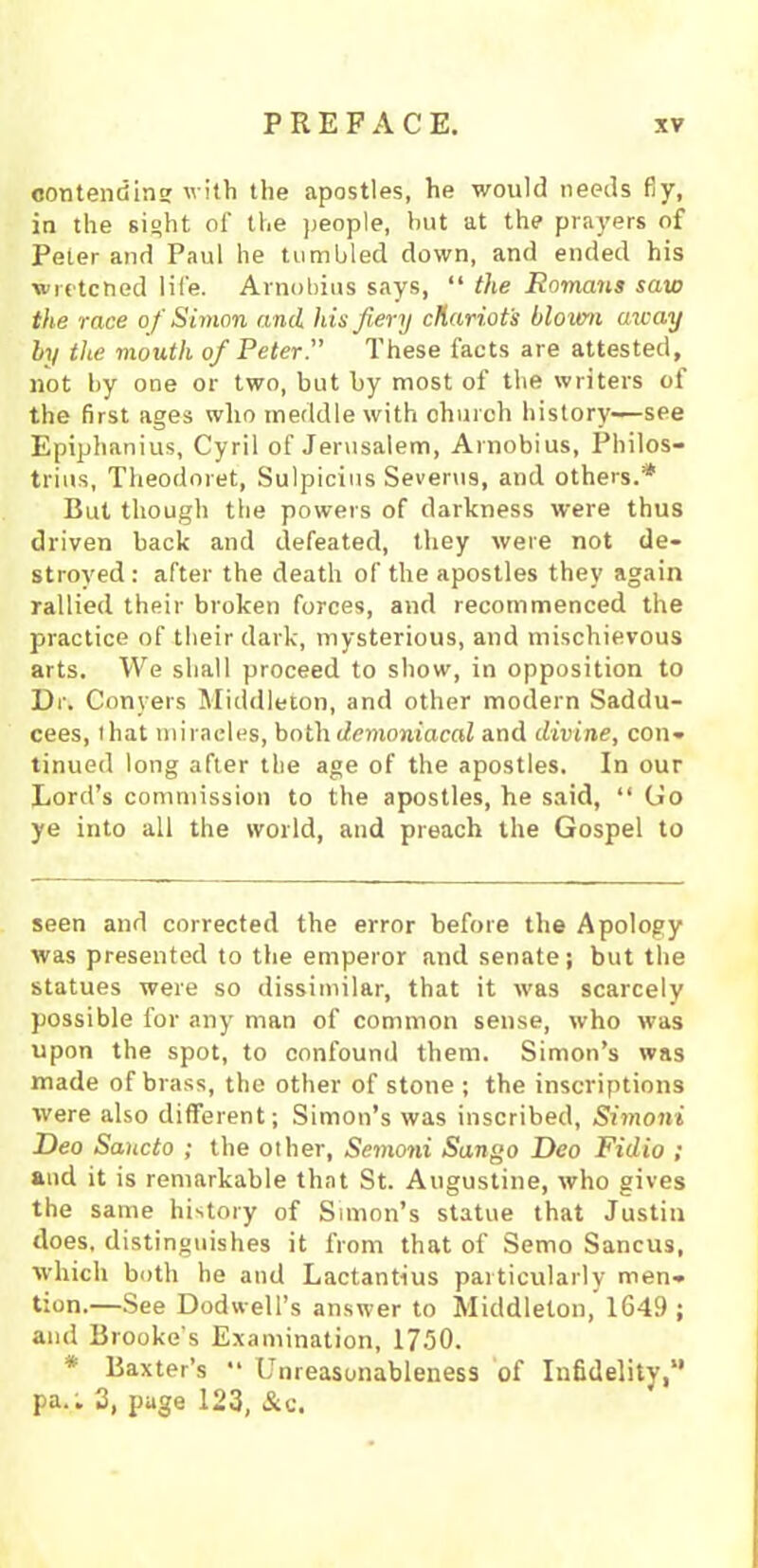 contending with the apostles, he would needs fiy, in the sight of the people, hut at the prayers of Peter and Paul he tumbled down, and ended his wretched life. Arnobius says, “ the Romans saw the race of Simon and his fiery chariots blown away by the mouth of Peter.” These facts are attested, not by one or two, but by most of the writers of the first ages who meddle with church history—see Epiphanius, Cyril of Jerusalem, Arnobius, Philos- trius, Theodoret, Sulpicius Severus, and others.* But though tiie powers of darkness were thus driven back and defeated, they were not de- stroyed: after the death of the apostles they again rallied their broken forces, and recommenced the practice of their dark, mysterious, and mischievous arts. We shall proceed to show, in opposition to Dr. Conyers Middleton, and other modern Saddu- cees, lhat miracles, both demoniacal and divine, con- tinued long after the age of the apostles. In our Lord’s commission to the apostles, he said, “ Go ye into all the world, and preach the Gospel to seen and corrected the error before the Apology was presented to the emperor and senate; but the statues were so dissimilar, that it was scarcely possible for any man of common sense, who was upon the spot, to confound them. Simon’s was made of brass, the other of stone ; the inscriptions were also different; Simon’s was inscribed, Simoni Deo Saucto ; the other, Semoni Sango Deo Fidio ; and it is remarkable that St. Augustine, who gives the same history of Simon’s statue that Justin does, distinguishes it from that of Semo Sancus, which both he and Lactantius particularly men- tion.—See Dodweli’s answer to Middleton, 1649 ; and Brooke’s Examination, 1750. * Baxter’s •• Unreasonableness of Infidelity,” pa.'. 3, page 123, &c.