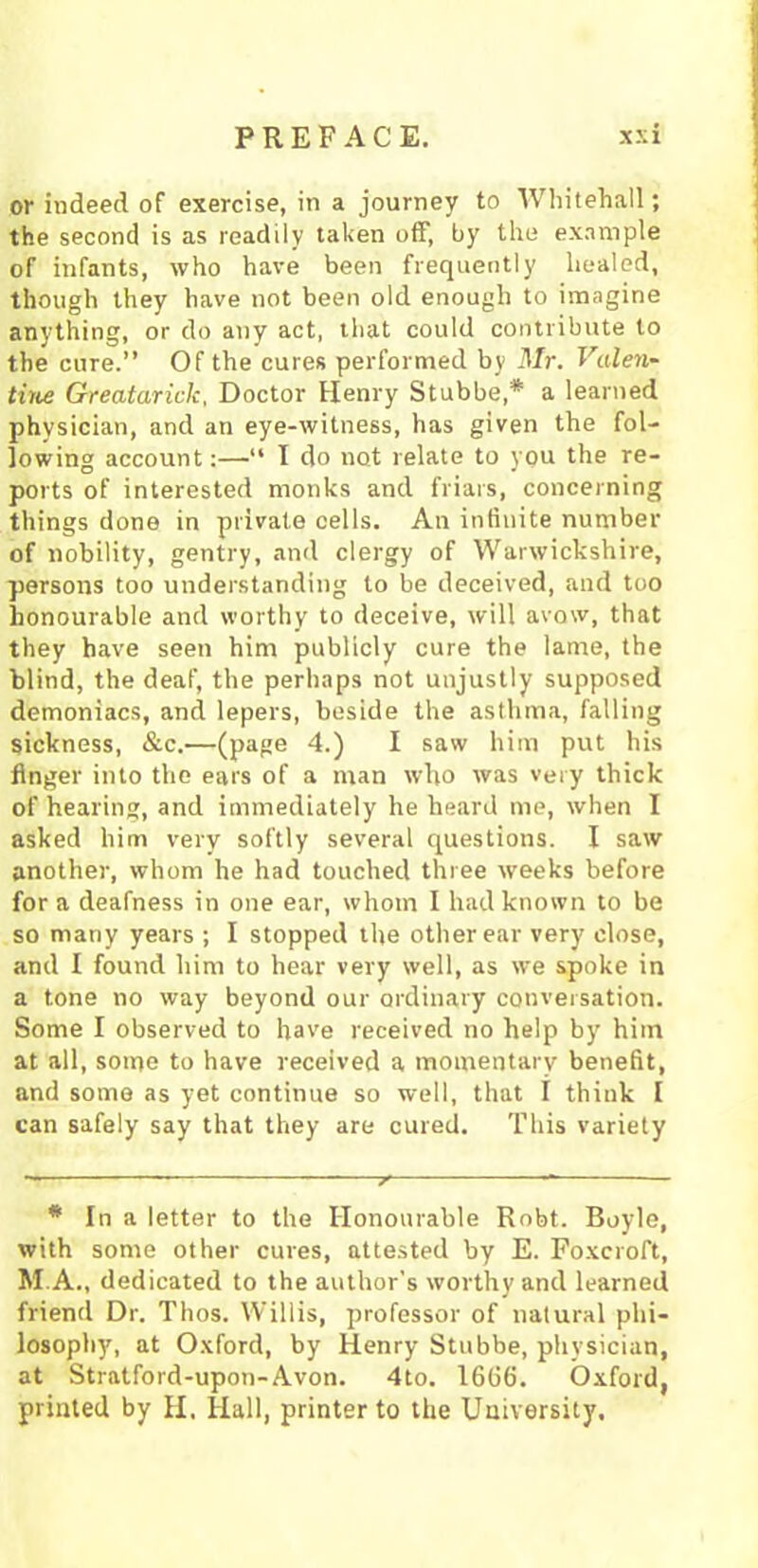 or indeed of exercise, in a journey to Whitehall; the second is as readily taken off, by the example of infants, who have been frequently healed, though they have not been old enough to imagine anything, or do any act, that could contribute to the cure.” Of the cures performed by Mr. Valen- tine Greatarick, Doctor Henry Stubbe,* a learned physician, and an eye-witness, has given the fol- lowing account:—“ I do not relate to you the re- ports of interested monks and friars, concerning things done in private cells. An infinite number of nobility, gentry, and clergy of Warwickshire, persons too understanding to be deceived, and too honourable and worthy to deceive, will avow, that they have seen him publicly cure the lame, the blind, the deaf, the perhaps not unjustly supposed demoniacs, and lepers, beside the asthma, falling sickness, &c.—(page 4.) I saw him put his finger into the ears of a man who was very thick of hearing, and immediately he heard me, when I asked him very softly several questions. I saw another, whom he had touched three weeks before for a deafness in one ear, whom I had known to be so many years ; I stopped the other ear very close, and I found him to hear very well, as we spoke in a tone no way beyond our ordinary conversation. Some I observed to have received no help by him at all, some to have received a momentary benefit, and some as yet continue so well, that I think I can safely say that they are cured. This variety * In a letter to the Honourable Robt. Boyle, with some other cures, attested by E. Foxcroft, M.A., dedicated to the author’s worthy and learned friend Dr. Thos. Willis, professor of natural phi- losophy, at Oxford, by Henry Stubbe, physician, at Stratford-upon-Avon. 4to. 1666. Oxford, printed by H. Hall, printer to the University.