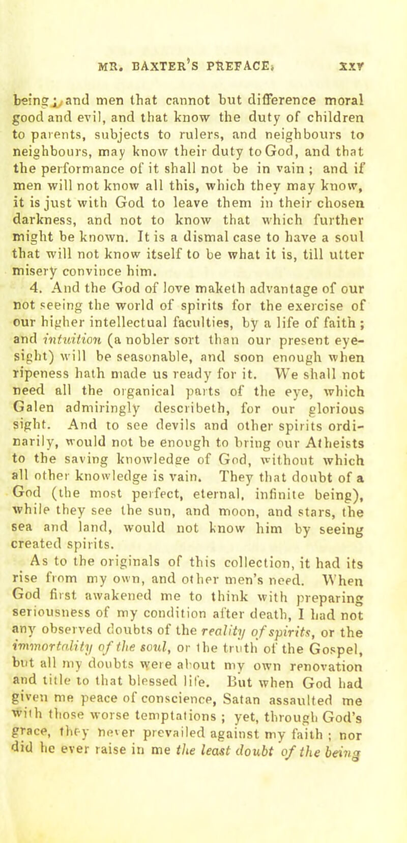 beingj^and men that cannot hut difference moral good and evil, and that know the duty of children to parents, subjects to rulers, and neighbours to neighbours, may know their duty to God, and that the performance of it shall not be in vain ; and if men will not know all this, which they may know, it is just with God to leave them in their chosen darkness, and not to know that which further might be known. It is a dismal case to have a soul that will not know itself to be what it is, till utter misery convince him. 4. And the God of love maketh advantage of our not seeing the world of spirits for the exercise of our higher intellectual faculties, by a life of faith ; and intuition (a nobler sort than our present eye- sight) will be seasonable, and soon enough when ripeness hath made us ready for it. We shall not need all the organical parts of the eye, which Galen admiringly describeth, for our glorious sight. And to see devils and other spirits ordi- narily, would not be enough to bring our Atheists to the saving knowledse of God, without which all other knowledge is vain. They that doubt of a God (the most perfect, eternal, infinite being), while they see the sun, and moon, and stars, the sea and land, would not know him by seeing created spirits. As to the originals of this collection, it had its rise from my own, and other men’s need. When God first awakened me to think with preparing seriousness of my condition after death, I had not any observed doubts of the reality of spirits, or the immortality of the soul, or the truth of the Gospel, but all my doubts were about my own renovation and title to that blessed life. But when God had given me peace of conscience, Satan assaulted me with those worse temptations ; yet, through God’s grace, they never prevailed against my faith ; nor did he ever raise in me the least doubt of the being