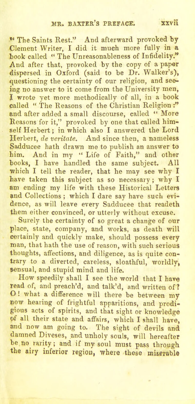 ** The Saints Rest.” And afterward provoked by Clement Writer, I did it much more fully in a book called “ The Unreasonableness of Infidelity.” And after that, provoked by the copy of a paper dispersed in Oxford (said to be Dr. Walker’s), questioning the certainty of our religion, and see- ing no answer to it come from the University men, I wrote yet more methodically of all, in a book called “ The Reasons of the Christian Religion and after added a small discourse, called “ More Reasons for it,” provoked by one that called him- self Herbert; in which also I answered the Lord Herbert, de veritate. And since then, a nameless Sadducee hath drawn me to publish an answer to him. And in my “ Life of Faith,” and other books, I have handled the same subject. All which I tell the reader, that he may see why I have taken this subject as so necessary ; why I am ending my life with these Historical Letters and Collections ; which I dare say have such evi- dence, as will leave every Sadducee that readeth them either convinced, or utterly without excuse. Surely the certainty of so great a change of our place, state, company, and works, as death will certainly and quickly make, should possess every man, that hath the use of reason, with such serious thoughts, affections, and diligence, as is quite con- trary to a diverted, careless, sloathful, worldly, sensual, and stupid mind and life. How speedily shall I see the world that I have read of, and preach’d, and talk’d, and written of? O ! what a difference will there be between my now hearing of frightful apparitions, and prodi- gious acts of spirits, and that sight or knowledge of all their state and affairs, which I shall have, and now am going to. The sight of devils and damned Diveses, and unholy souls, will hereafter be no rarity; and if my soul must pass through the airy inferior region, where these miserable