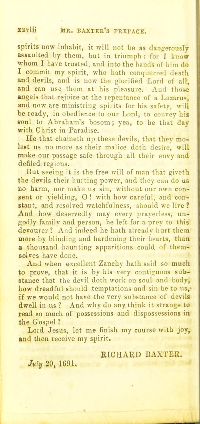 spirits now inhabit, it will not be as dangerously assaulted by them, but in triumph : for I know whom I have trusted, and into the hands of him do I commit my spirit, who hath conquerred death and devils, and is now the glorified Lord of all, and can use them at his pleasure. And those angels that rejoice at the repentance of a Lazarus, and now are ministring spirits for his safety, will be ready, in obedience to our Lord, to convey his soul to Abraham’s bosom; yea, to be that day with Christ in Paradise. He that chaineth up these devils, that they mo- lest us no more as their malice doth desire, will make our passage safe through all their envy and defiled regions. But seeing it is the free will of man that giveth the devils their hurting power, and they can do us no harm, nor make us sin, without our own con- sent or yielding, O! with how careful, and con- stant, and resolved watchfulness, should we live ? And how deservedly may every prayerless, un- godly family and person, be left for a prey to this devourer ? And indeed he hath already hurt them more by blinding and hardening their hearts, than a thousand haunting apparitions could of them- selves have done. And when excellent Zanchy hath said so much to prove, that it is by his very contiguous sub- stance that the devil doth work on soul and body, how dreadful should temptations and sin be to us,- if we would not have the very substance of devils dwell in us ? And why do any think it strange to read so much of possessions and dispossessions in the Gospel ? Lord Jesus, let me finish my course with joy, and then receive my spirit. RICHARD BAXTER. July 20, 1691.