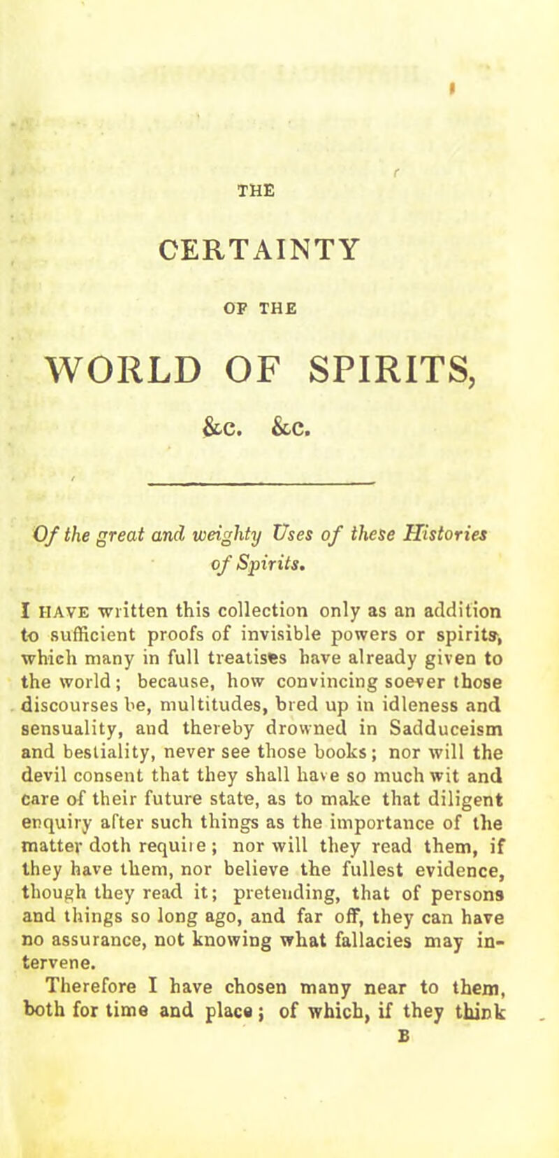 THE CERTAINTY OF THE WORLD OF SPIRITS, &c. &c. Of the great and weighty Uses of these Histories of Spirits. I have written this collection only as an addition to sufficient proofs of invisible powers or spirits', which many in full treatises have already given to the world ; because, how convincing soever those discourses be, multitudes, bred up in idleness and sensuality, and thereby drowned in Sadduceism and bestiality, never see those books; nor will the devil consent that they shall have so much wit and care of their future state, as to make that diligent enquiry after such things as the importance of the matter doth requiie ; nor will they read them, if they have them, nor believe the fullest evidence, though they read it; preteuding, that of persons and things so long ago, and far off, they can have no assurance, not knowing what fallacies may in- tervene. Therefore I have chosen many near to them, both for time and place ; of which, if they think E