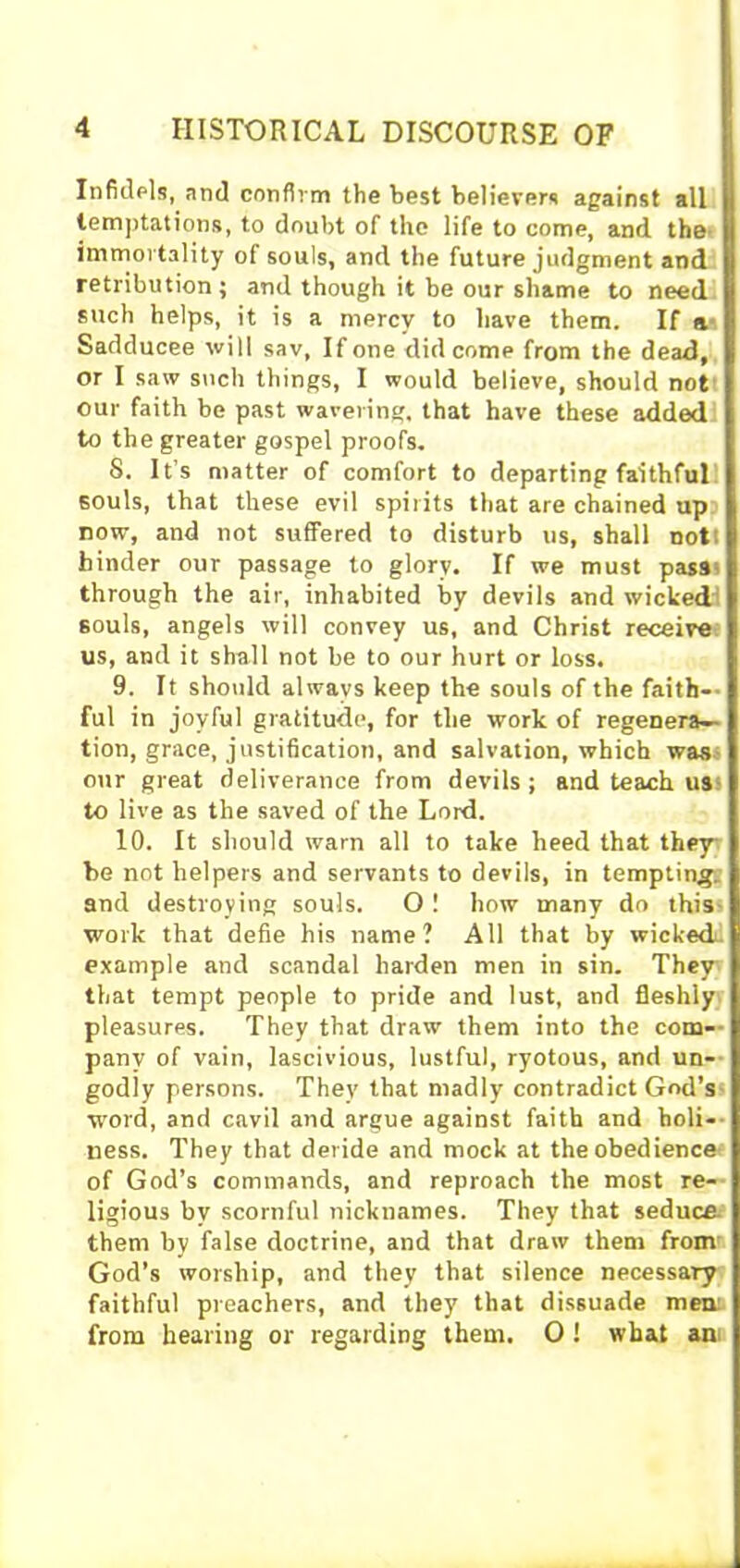Infidels, and confirm the best believers against all temptations, to doubt of the life to come, and the immortality of souls, and the future judgment and retribution; and though it be our shame to need such helps, it is a mercy to have them. If si Sadducee will sav, If one did come from the dead, or I saw such things, I would believe, should not our faith be past wavering, that have these added to the greater gospel proofs. S. It’s matter of comfort to departing faithful souls, that these evil spirits that are chained up now, and not suffered to disturb us, shall nott binder our passage to glory. If we must pas9s through the air, inhabited by devils and wicked souls, angels will convey us, and Christ receive us, and it shall not be to our hurt or loss. 9. It should always keep the souls of the faith— ful in joyful gratitude, for the work of regenera- tion, grace, justification, and salvation, which was our great deliverance from devils ; and teach us to live as the saved of the Lord. 10. It should warn all to take heed that they be not helpers and servants to devils, in tempting, and destroying souls. O! how many do this work that defie his name? All that by wickedf example and scandal harden men in sin. They that tempt people to pride and lust, and fleshly pleasures. They that draw them into the com- pany of vain, lascivious, lustful, ryotous, and un- godly persons. They that madly contradict God’s word, and cavil and argue against faith and holi- ness. They that deride and mock at the obedience of God’s commands, and reproach the most re- ligious by scornful nicknames. They that seduce them by false doctrine, and that draw them from God’s worship, and they that silence necessary faithful preachers, and they that dissuade men from hearing or regarding them. 0 ! what an