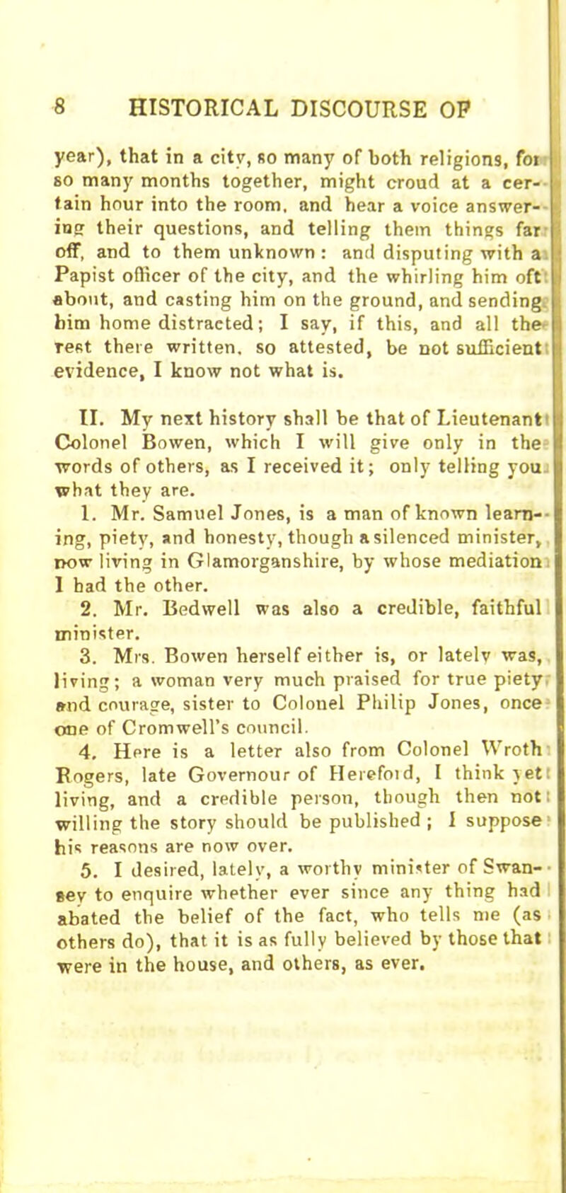year), that in a city, so many of both religions, foi | so many months together, might croud at a cer- tain hour into the room, and hear a voice answer- ing their questions, and telling them things far I off, and to them unknown: and disputing with a I Papist officer of the city, and the whirling him oft I about, and casting him on the ground, and sending him home distracted; I say, if this, and all the Test there written, so attested, be not sufficient evidence, I know not what is. II. My next history shall be that of Lieutenant Colonel Bowen, which I will give only in the words of others, as I received it; only telling you what they are. 1. Mr. Samuel Jones, is a man of known learn-- ing, piety, and honesty, though a silenced minister, now living in Glamorganshire, by whose mediation 1 bad the other. 2. Mr. Bedwell was also a credible, faithful minister. 3. Mrs. Bowen herself either is, or lately was, living; a woman very much praised for true piety and courage, sister to Colonel Philip Jones, once one of Cromwell’s council. 4. Here is a letter also from Colonel Wroth Rogers, late Governour of Herefoid, I think yet living, and a credible person, though then not: willing the story should be published; I suppose his reasons are now over. 5. I desired, lately, a worthy minister of Swan- gey to enquire whether ever since any thing had abated the belief of the fact, who tells me (as others do), that it is as fully believed by those that were in the house, and others, as ever.