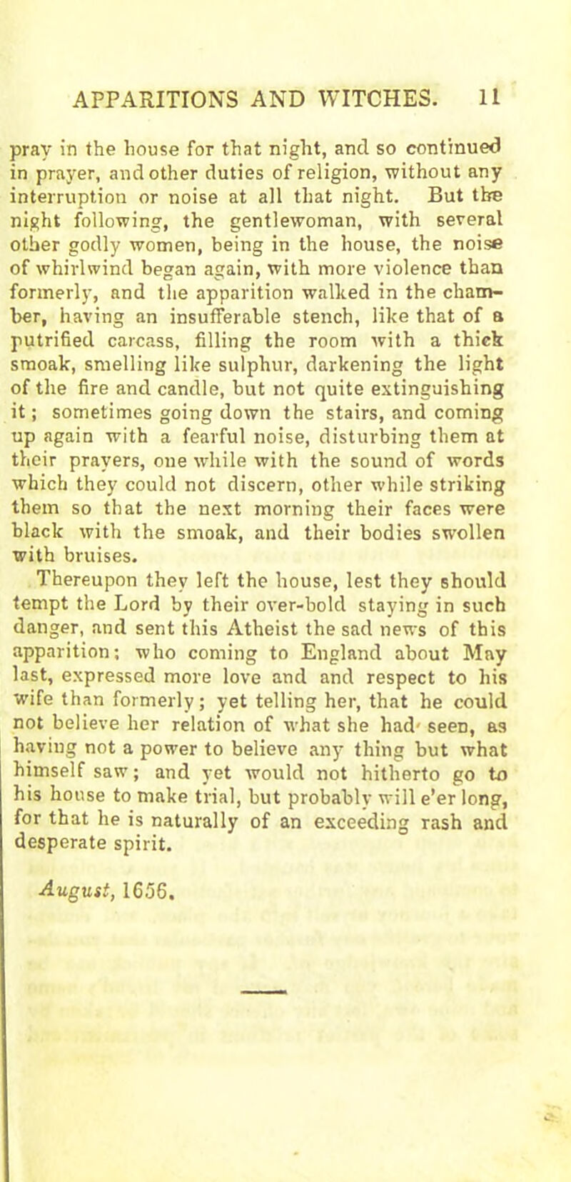 pray in the house for that night, ancl so continued in prayer, and other duties of religion, without any interruption or noise at all that night. But the night following, the gentlewoman, with several other godly women, being in the house, the noise of whirlwind began again, with more violence than formerly, and the apparition walked in the cham- ber, having an insufferable stench, like that of a putrified carcass, filling the room with a thick smoak, smelling like sulphur, darkening the light of the fire and candle, but not quite extinguishing it; sometimes going down the stairs, and coming up again with a fearful noise, disturbing them at their prayers, one while with the sound of words which they could not discern, other while striking them so that the next morning their faces were black with the smoak, and their bodies swollen with bruises. Thereupon they left the house, lest they should tempt the Lord by their over-bold staying in such danger, and sent this Atheist the sad news of this apparition; who coming to England about May last, expressed more love and and respect to his 'wife than formerly; yet telling her, that he could not believe her relation of what she had' seeD, as having not a power to believe any thing but what himself saw; and yet would not hitherto go to his house to make trial, but probably will e’er long, for that he is naturally of an exceeding rash and desperate spirit. August, 1656.
