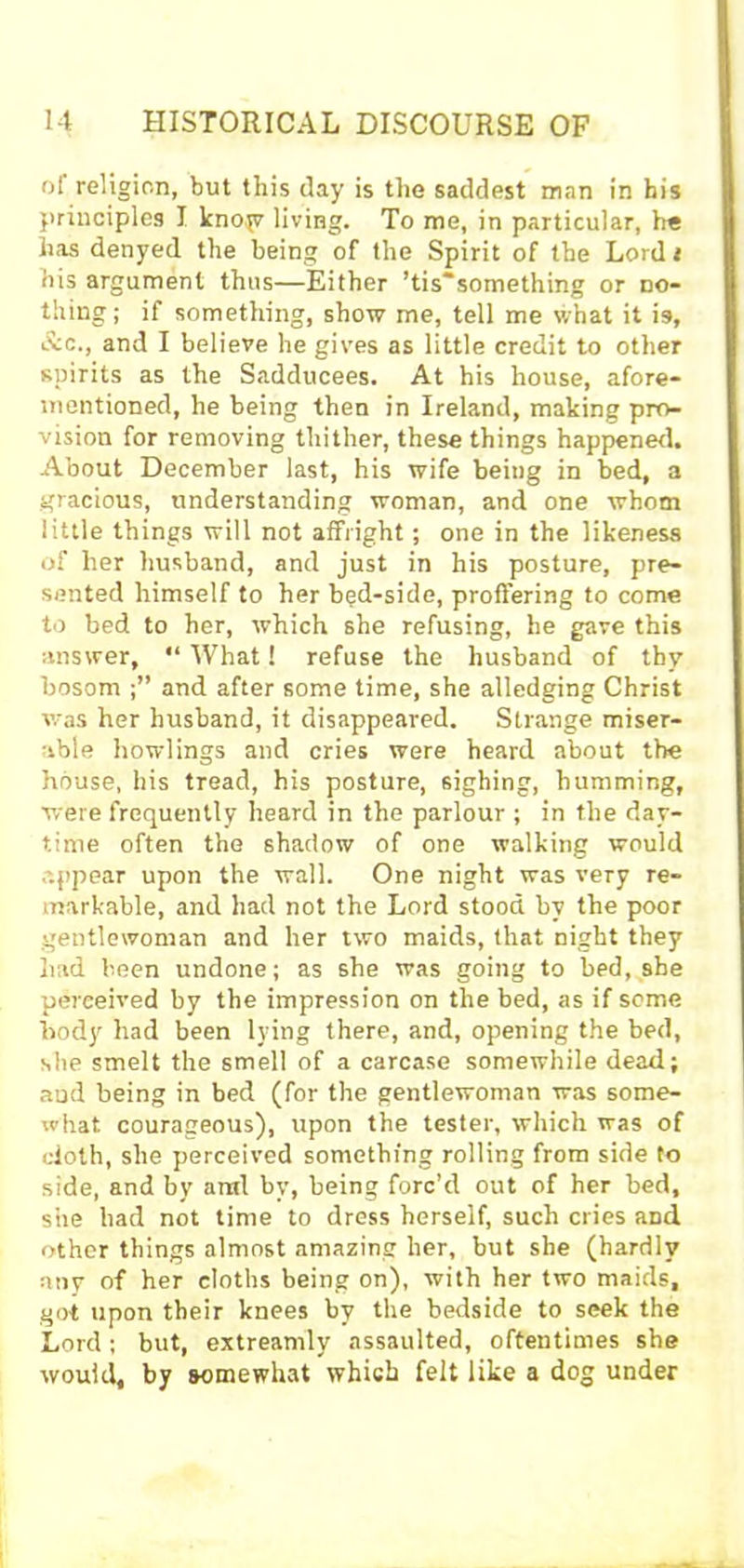 of religion, but this day is the saddest wan in bis principles I knojv living. To me, in particular, he has denyed the being of the Spirit of the Lord t his argument thus—Either ’tis“something or no- thing; if something, show me, tell me what it is, Ac., and I believe he gives as little credit to other spirits as the Sadducees. At his house, afore- mentioned, he being then in Ireland, making pro- vision for removing thither, these things happened. About December last, his wife being in bed, a gracious, understanding woman, and one whom little things will not affright; one in the likeness of her husband, and just in his posture, pre- sented himself to her bed-side, proffering to come to bed to her, which she refusing, he gave this answer, “ What 1 refuse the husband of thy bosom and after some time, she alledging Christ was her husband, it disappeared. Strange miser- able bowlings and cries were heard about the house, his tread, his posture, sighing, humming, were frequently heard in the parlour ; in the day- time often the shadow of one walking would appear upon the wall. One night was very re- markable, and had not the Lord stood by the poor gentlewoman and her two maids, that night they had been undone; as she was going to bed, she perceived by the impression on the bed, as if seme body had been lying there, and, opening the bed, she smelt the smell of a carcase somewhile dead; aud being in bed (for the gentlewoman was some- what courageous), upon the tester, which was of doth, she perceived something rolling from side to side, and by arid by, being forc’d out of her bed, she had not time to dress herself, such cries and other things almost amazing her, but she (hardly any of her cloths being on), with her two maids, got upon their knees by the bedside to seek the Lord; but, extreamly assaulted, oftentimes she would, by somewhat which felt like a dog under