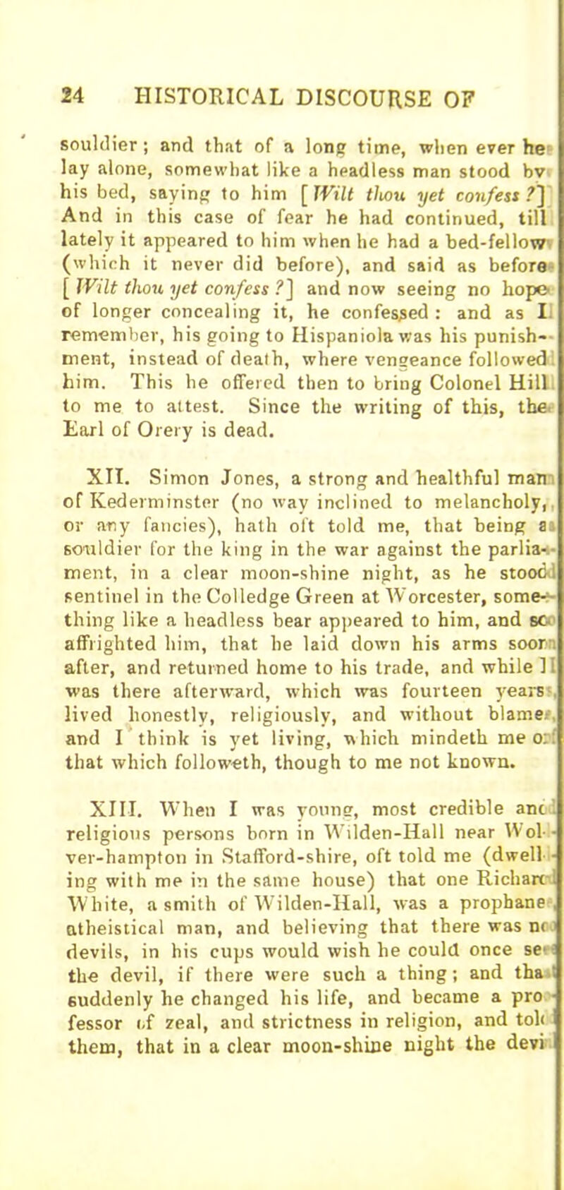 souldier; anti that of a long time, when ever he lay alone, somewhat like a headless man stood bv his bed, saying to him [ Wilt thou yet confess?'] And in this case of fear he had continued, till lately it appeared to him when he had a bed-fellow, (which it never did before), and said as before [ Wilt thou yet confess ?] and now seeing no hope of longer concealing it, he confessed : and as II remember, his going to Hispaniola was his punish* ment, instead of death, where vengeance followed him. This he offered then to bring Colonel Hill to me to attest. Since the writing of this, the Earl of Orery is dead. XII. Simon Jones, a strong and healthful mam of Ivederminster (no way inclined to melancholy,, or any fancies), hath oft told me, that being as souldier for the king in the war against the parlia-s- ment, in a clear moon-shine night, as he stoodd sentinel in the Colledge Green at Worcester, some*- thing like a headless bear appeared to him, and sc- affrighted him, that he laid down his arms soorn after, and returned home to his trade, and while 11 was there afterward, which was fourteen years , lived honestly, religiously, and without blame*, and I think is yet living, which mindeth me orf that which followeth, though to me not known. XIII. When I was young, most credible anc religious persons born in Wilden-Hall near Wol- ver-hampton in Stafford-sliire, oft told me (dwell ■ ing with me in the same house) that one Richarc 1 White, a smith of Wilden-Hall, was a prophane , atheistical man, and believing that there was nr devils, in his cups would wish he could once se-i the devil, if there were such a thing; and tha■! suddenly he changed his life, and became a pro fessor of zeal, and strictness in religion, and toll them, that in a clear moon-shine night the devi