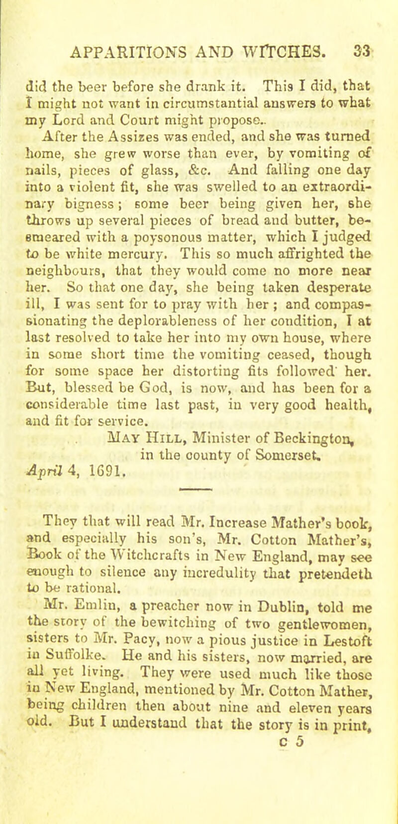did the beer before she drank it. This I did, that I might not want in circumstantial answers to what my Lord and Court might propose.. After the Assizes was ended, and she was turned home, she grew worse than ever, by vomiting of nails, pieces of glass, &c. And falling one day into a violent fit, she was swelled to an extraordi- nary bigness; some beer being given her, she throws up several pieces of bread aud butter, be- smeared with a poysonous matter, which I judged to be white mercury. This so much affrighted the neighbours, that they would come no more near her. So that one day, she being taken desperate ill, I was sent for to pray with her ; and compas- sionating the deplorableness of her condition, I at last resolved to take her into my own house, where in some short time the vomiting ceased, though for some space her distorting fits followed' her. But, blessed be God, is now, and has been for a considerable time last past, in very good health, and fit for service. May Hill, Minister of Beckington, in the county of Somerset. April 4, 1691, They that will read Mr. Increase Mather’s book, and especially his son’s, Mr. Cotton Mather’s, Book ot the YY itchcrafts in New England, may see enough to silence any incredulity that pretendeth to be rational. Mr. Emlin, a preacher now in Dublin, told me the story of the bewitching of two gentlewomen, sisters to Mr. Pacy, now a pious justice in Lestoft in Sufiolke. He and his sisters, now married, are all yet living. They were used much like those in New England, mentioned by Mr. Cotton Mather, being children then about nine and eleven years old. But I understand that the story is in print,