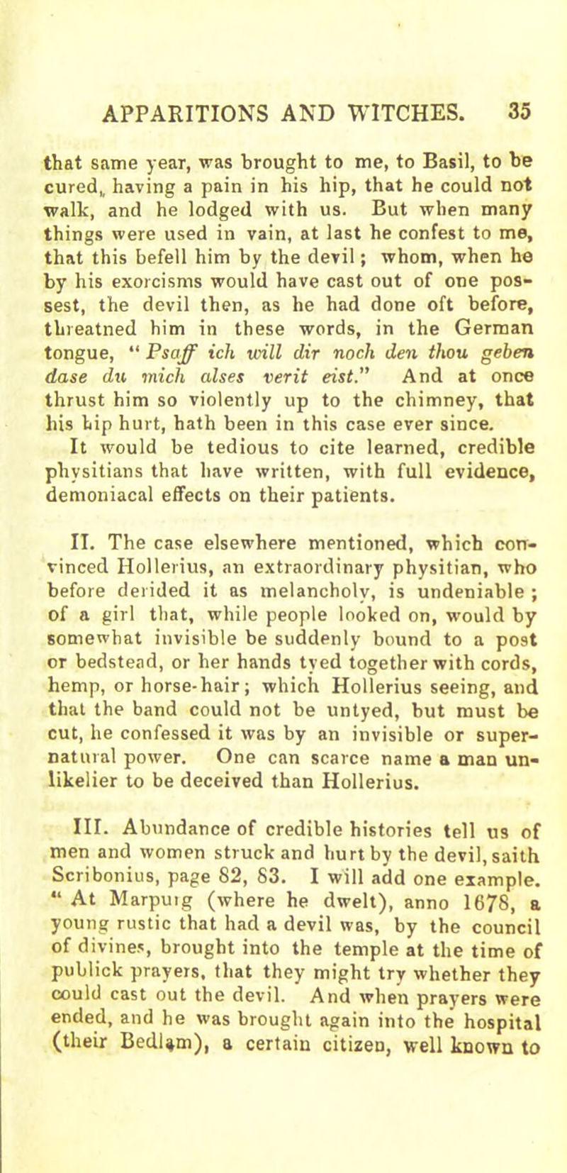 that same year, was brought to me, to Basil, to be cured,, having a pain in his hip, that he could not walk, and he lodged with us. But when many things were used in vain, at last he confest to me, that this befell him by the devil; whom, when he by his exorcisms would have cast out of one pos- sest, the devil then, as he had done oft before, threatned him in these words, in the German tongue, “ Psaff icli will dir noch den thou geben dase du mich alses verit eist. And at once thrust him so violently up to the chimney, that liis lip hurt, hath been in this case ever since. It would be tedious to cite learned, credible phvsitians that have written, with full evidence, demoniacal effects on their patients. II. The case elsewhere mentioned, which con- vinced Hollerius, an extraordinary physitian, who before derided it as melancholy, is undeniable ; of a girl that, while people looked on, would by somewhat invisible be suddenly bound to a po9t or bedstead, or her hands tyed together with cords, hemp, or horse-hair; which Hollerius seeing, and that the band could not be untyed, but must be cut, he confessed it was by an invisible or super- natural power. One can scarce name a man un- likelier to be deceived than Hollerius. III. Abundance of credible histories tell us of men and women struck and hurt by the devil, saith Scribonius, page 82, 83. I will add one example. “ At Marpuig (where he dwelt), anno 1678, a young rustic that had a devil was, by the council of divines, brought into the temple at the time of publick prayers, that they might try whether they could cast out the devil. And when prayers were ended, and he was brought again into the hospital (their Bedlam), a certain citizen, well known to