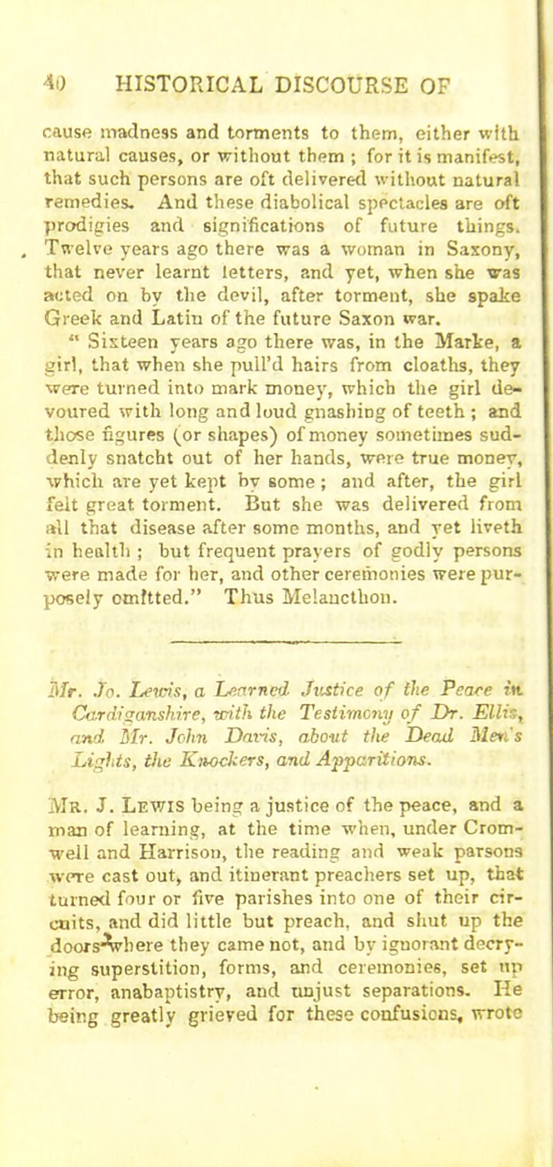 cause madness and torments to them, either with natural causes, or without them ; for it is manifest, that such persons are oft delivered without natural remedies. And these diabolical spectacles are oft prodigies and significations of future things. Twelve years ago there was a woman in Saxony, that never learnt letters, and yet, when she was acted on by the devil, after torment, she spake Greek and Latin of the future Saxon war. “ Sixteen years ago there was, in the Marke, a girl, that when she pull’d hairs from cloaths, they were turned into mark money, which the girl de- voured with long and loud gnashing of teeth ; and those figures for shapes) of money sometimes sud- denly snatcht out of her hands, were true money, which are yet kept by some; and after, the girt felt great torment. But she was delivered from all that disease after some months, and yet liveth in health ; but frequent prayers of godly persons were made for her, and other ceremonies were pur- posely omitted.” Thus Melancthon. Mr. Jo. Lems, a Learned Justice of the Peace in. Cardiganshire, with the Testimony of Dr. Ellis, and Mr. John Davis, about the Dead Men's Lights, the Kihockers, and Apparitions. Mr. J. Lewis being a justice of the peace, and a man of learning, at the time when, under Crom- well and Harrison, the reading and weak parsons were cast out, and itinerant preachers set up, that turned four or five parishes into one of their cir- cuits, and did little but preach, and shut up the doors^vhere they came not, and by ignorant decry- ing superstition, forms, and ceremonies, set up error, anabaptistrv, and unjust separations. He being greatly grieved for these confusions, wrote