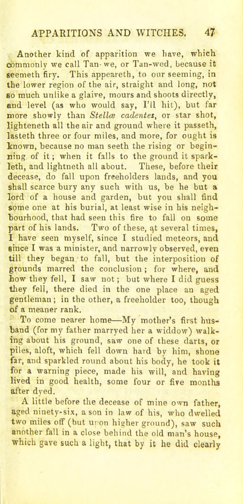 Another kind of apparition we have, which commonly we call Tan- we, or Tan-wed, because it seemeth firy. This appeareth, to our seeming, in the lower region of the air, straight and long, not 60 much unlike a glaive, mours and shoots directly, and level (as who would say, I’ll hit), but far more showly than Stellcs cadentes, or star shot, lighteneth all the air and ground where it passeth, lasteth three or four miles, and more, for ought is known, because no man seeth the rising or begin- ning of it; when it falls to the ground it spark- leth, and lightneth all about. These, before their decease, do fall upon freeholders lands, and you shall scarce bury any such with us, be he but a lord of a house and garden, but you shall find some one at his burial, at least wise in his neigh- bourhood, that had seen this fire to fall on some part of his lands. Two of these, qt several times, I have seen myself, since I studied meteors, and since I was a minister, and narrowly observed, even till they began to fall, but the interposition of grounds marred the conclusion ; for where, and how they fell, I saw not; but where I did guess they fell, there died in the one place an aged gentleman ; in the other, a freeholder too, though of a meaner rank. To come nearer home—My mother’s first hus- band (for my father marryed her a widdow) walk- ing about his ground, saw one of these darts, or piles, aloft, which fell down hard bv him, shone far, and sparkled round about his body, he took it for a warning piece, made his will, and having lived in good health, some four or five months after dyed. A little before the decease of mine own father, aged ninety-six, a son in law of his, who dwelled two miles off (but upon higher ground), saw such another fall in a close behind the old man’s house, which gave such a light, that by it he did clearly