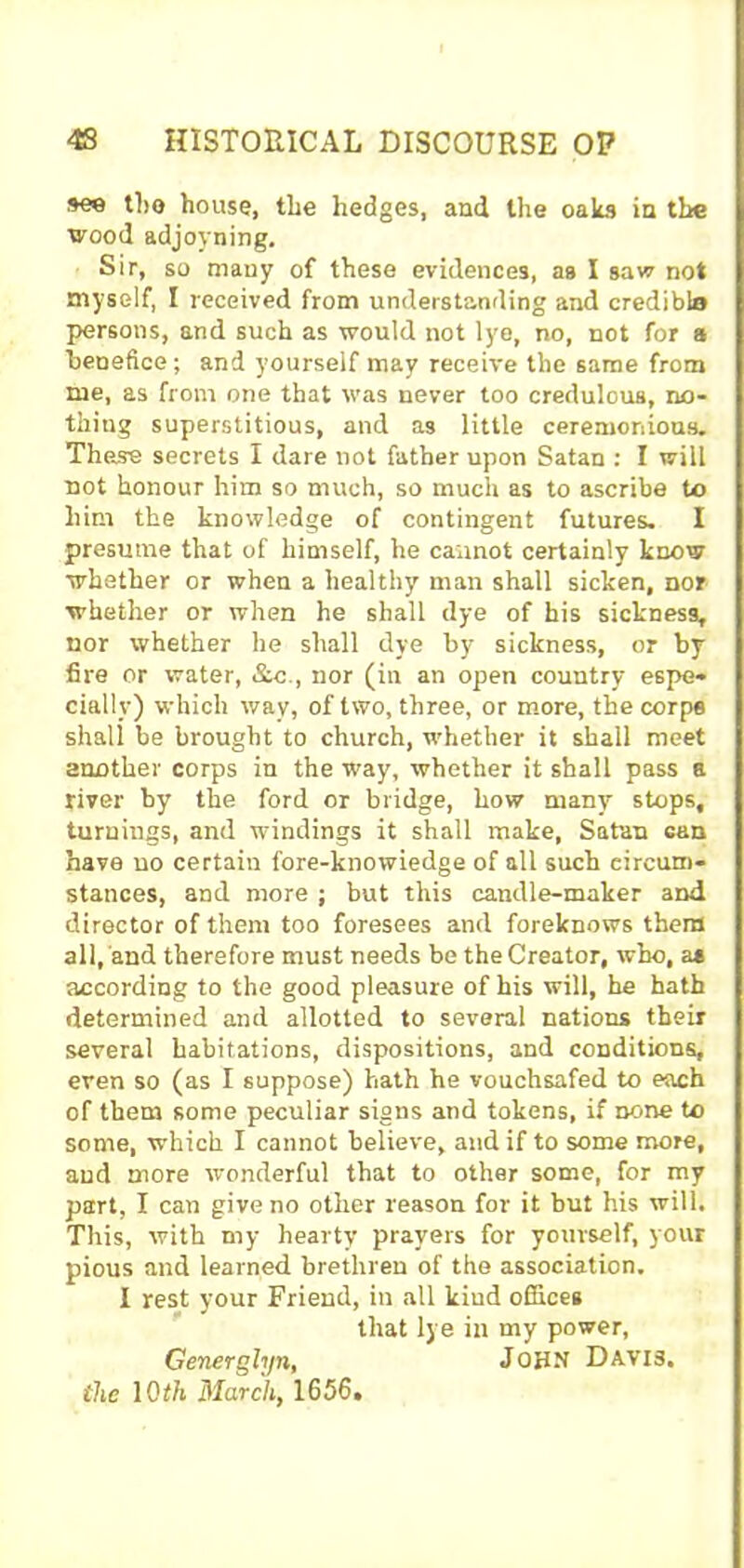 the house, the hedges, and the oaks in the wood adjoyning. Sir, so many of these evidences, as I saw not myself, I received from understanding and credible persons, and such as would not lye, no, not for a benefice; and yourself may receive the same from me, as from one that was never too credulous, no- thing superstitious, and as little ceremonious. These secrets I dare not father upon Satan : I will not honour him so much, so much as to ascribe to him the knowledge of contingent futures. I presume that of himself, he cannot certainly know whether or when a healthy man shall sicken, nor whether or when he shall dye of his sickness, nor whether he shall dye by sickness, or by fire or water, &c., nor (in an open country espe- cially) which wav, of two, three, or more, the corpe shall be brought to church, whether it shall meet another corps in the way, whether it shall pass a fiver by the ford or bridge, how many stops, turnings, and windings it shall make, Satan can have no certain fore-knowiedge of all such circum- stances, and more ; but this candle-maker and director of them too foresees and foreknows them all, and therefore must needs be the Creator, who, a* according to the good pleasure of his will, he hath determined and allotted to several nations their several habitations, dispositions, and conditions, even so (as I suppose) hath he vouchsafed to each of them some peculiar signs and tokens, if none to some, which I cannot believe, and if to some more, and more wonderful that to other some, for my part, I can give no other reason for it but his will. This, with my hearty prayers for yourself, your pious and learned brethren of the association. I rest your Friend, in all kind offices that lye in my power, Generglyn, JOHN Davis. the 10 th March, 1656.