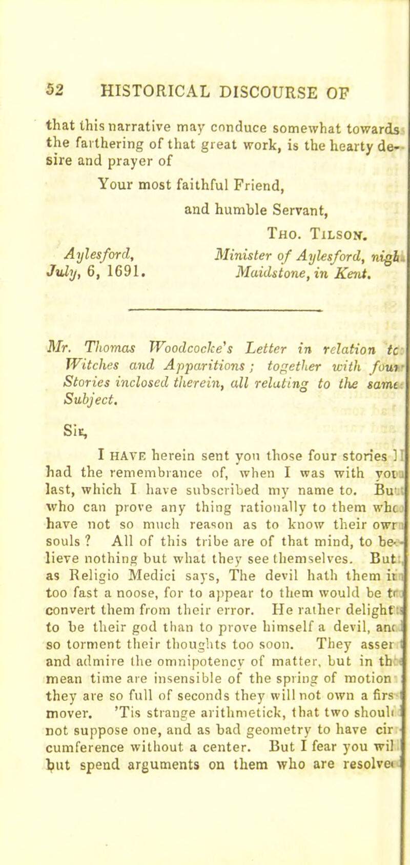 that this narrative may conduce somewhat towards the farthering of that great work, is the hearty de- sire and prayer of Your most faithful Friend, Mr. Thomas Woodcoclce’s Letter in relation tc Witches and Apparitions; together with four■ Stories inclosed therein, all relating to the samt I HAVE herein sent yon those four stories II had the remembrance of, when I was with votu last, which I have subscribed my name to. Bu’.i who can prove any thing rationally to them whc have not so much reason as to know their owr i souls ? All of this tribe are of that mind, to be- - lieve nothing but what they see themselves. But as Religio Medici says, The devil hath them it too fast a noose, for to appear to them would be tr convert them from their error. He rather delight:' to be their god than to prove himself a devil, ant 1 so torment their thoughts too soon. They asser i and admire the omnipotency of matter, but in th : mean time are insensible of the spring of motion they are so full of seconds they will not own a firs i mover. ’Tis strange arithmetick, that two shouli not suppose one, and as bad geometry to have cir cumference without a center. But I fear you wil but spend arguments on them who are resolver Aylesford, July, 6, 1691. and humble Servant, Tho. Tilson. Minister of Aylesford, nigh.. Maidstone, in Kent. Subject. Sir,