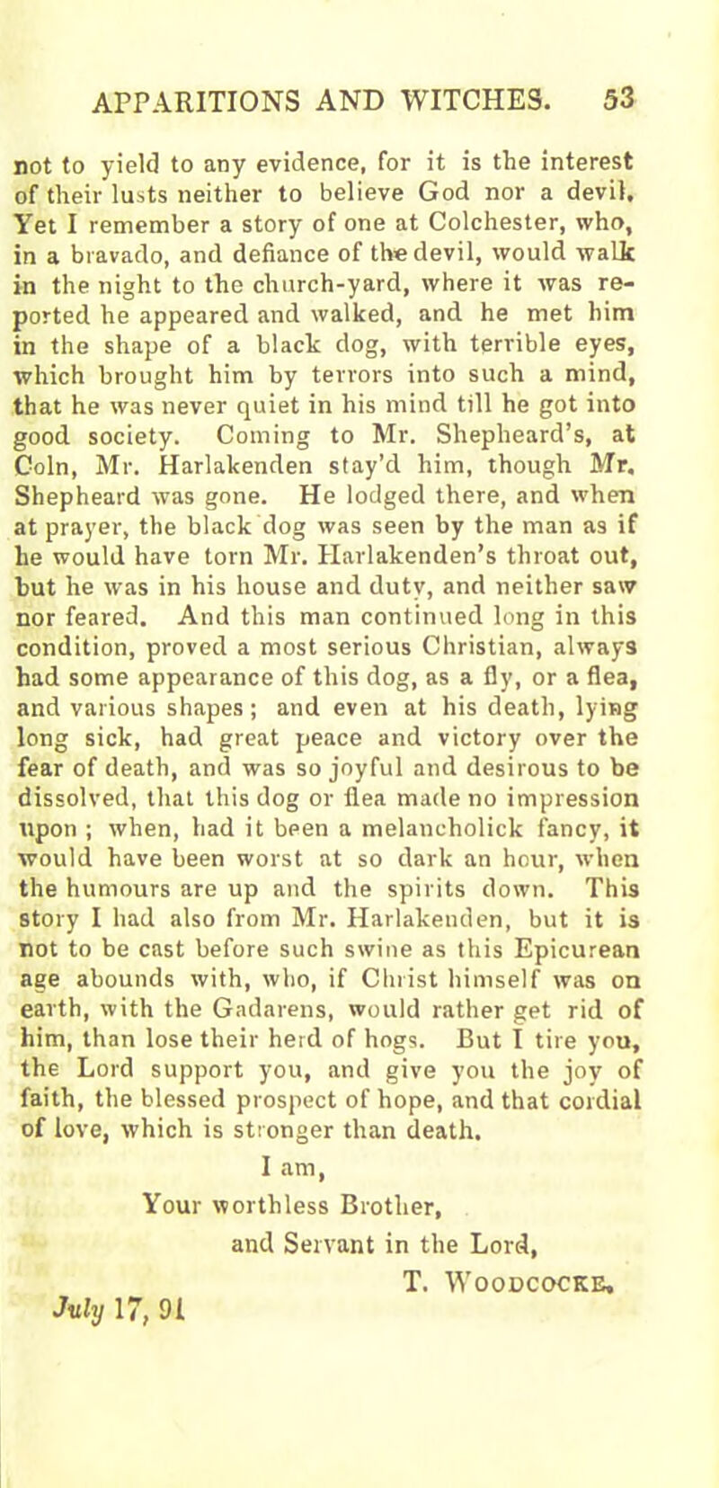 not to yield to any evidence, for it is the interest of their lusts neither to believe God nor a devil. Yet I remember a story of one at Colchester, who, in a bravado, and defiance of the devil, would walk in the night to the church-yard, where it was re- ported he appeared and walked, and he met him in the shape of a black dog, with terrible eyes, which brought him by terrors into such a mind, that he was never quiet in his mind till he got into good society. Coming to Mr. Shepheard’s, at Coin, Mr. Harlakenden stay’d him, though Mr. Shepheard was gone. He lodged there, and when at prayer, the black dog was seen by the man as if he would have torn Mr. Harlakenden’s throat out, but he was in his house and duty, and neither saw nor feared. And this man continued long in this condition, proved a most serious Christian, always had some appearance of this dog, as a fly, or a flea, and various shapes; and even at his death, lying long sick, had great peace and victory over the fear of death, and was so joyful and desirous to be dissolved, that this dog or flea made no impression upon ; when, had it been a melancholick fancy, it would have been worst at so dark an hour, when the humours are up and the spirits down. This story I had also from Mr. Harlakenden, but it is not to be cast before such swine as this Epicurean age abounds with, who, if Christ himself was on earth, with the Gadarens, would rather get rid of him, than lose their herd of hogs. But I tire you, the Lord support you, and give you the joy of faith, the blessed prospect of hope, and that cordial of love, which is stronger than death, I am, Your worthless Brother, and Servant in the Lord, T. Woodcocke, July 17, 91