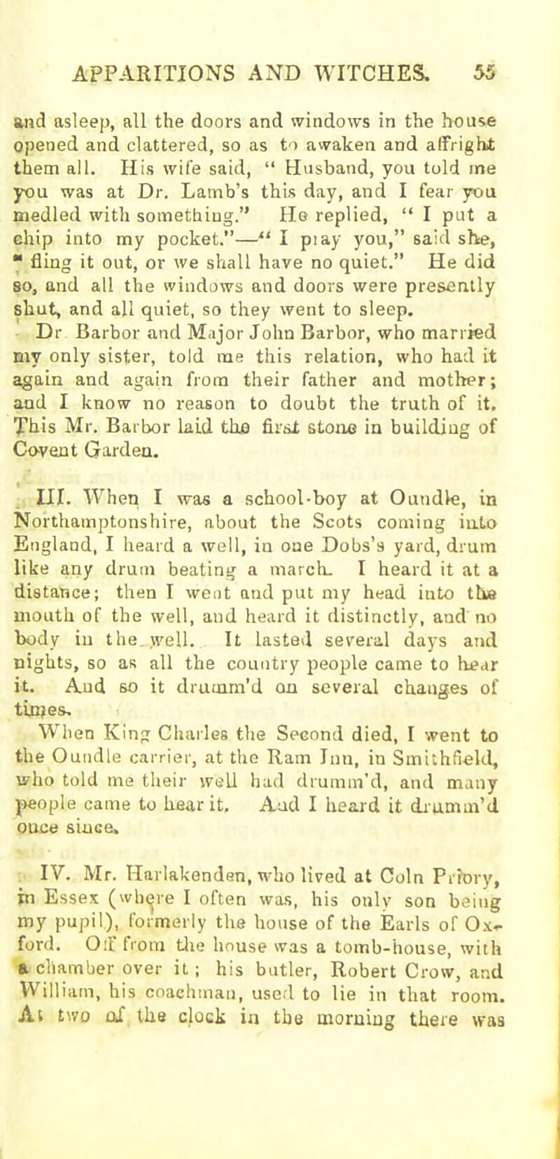 and asleep, all the doors and windows in the house opened and clattered, so as to awaken and affright; them all. His wife said, “ Husband, you told me you was at Dr. Lamb’s this day, and I fear you medled with something.” He replied, “ I put a chip into my pocket.”—“ I pi ay you,” said she, “ fling it out, or we shall have no quiet.” He did so, and all the windows and doors were presently shut, and all quiet, so they went to sleep. Dr Barbor and Major John Barbor, who married mv only sister, told me this relation, who had it again and again from their father and mother; and I know no reason to doubt the truth of it. This Mr. Barbor laid the first stone in building of Covent Garden. III. When I was a school-boy at Oundle, in Northamptonshire, about the Scots coming into England, I heard a well, in one Dobs’s yard, drum like any drum beating a march. I heard it at a distance; then I went and put my head into the mouth of the well, and heard it distinctly, and no body in the ,well. It lasted several days and nights, so as all the country people came to hear it. And so it drumm'd on several changes of times. When King Charles the Second died, I went to the Oundle carrier, at the Ram Inn, in Smithfrekl, who told me their well had drumm’d, and many people came to hear it. And I heard it drumm’d ouce since. IV. Mr. Ilarlakenden, who lived at Coin Priory, in Essex (where I often was, his only son being my pupil), formerly the house of the Earls of Ox- ford. Off from the house was a tomb-house, with a chamber over it; his butler, Robert Crow, and William, his coachman, used to lie in that room. As two of the clock in the morning there was