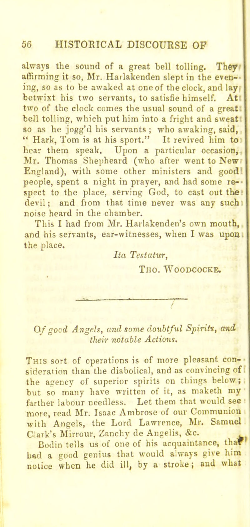 always the sound of a great bell tolling. They affirming it so, Mr. Harlakenden slept in the even- ing, so as to be awaked at one of the clock, and lay betwixt his two servants, to satisfie himself. At two of the clock comes the usual sound of a great bell tolling, which put him into a fright and sweat so as he jogg’d his servants ; who awaking, said, “ Hark, Tom is at his sport.” It revived him to hear them speak. Upon a particular occasion, Mr. Thomas Shepheard (who after went to New England), with some other ministers and good people, spent a night in prayer, and had some re-- spect to the place, serving God, to cast out the devil; and from that time never was any such', noise heard in the chamber. This I had from Mr. Harlakenden’s own mouth, and his servants, ear-witnesses, when I was upon. the place. Ita Testatur, Tho. Woodcocke. 0/good Angels, and some doubtful Spirits, and their notable Actions. This sort of operations is of more pleasant con- sideration than the diabolical, and as convincing of the agency of superior spirits on things below; but so many have written of it, as rnaketh my farther labour needless. Let them that would see more, read Mr. Isaac Ambrose of our Communion with Angels, the Lord Lawrence, Mr. Samuel Clark’s Mirrour, Zancliy de Angelis, &c. Bodin tells us of one of his acquaintance, thar bad a good genius that would always give him notice when he did ill, by a stroke; and what