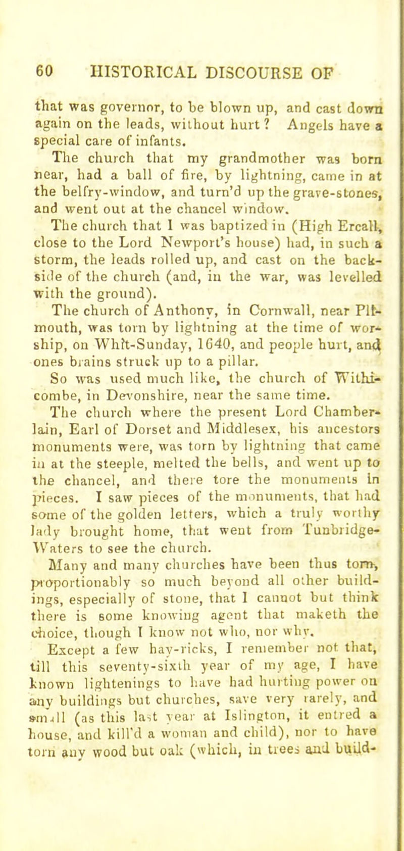 that was governor, to be blown up, and cast down again on the leads, without hurt? Angels have a special care of infants. The church that my grandmother was born near, had a ball of fire, by lightning, came in at the belfry-window, and turn’d up the grave-stones, and went out at the chancel window. The church that 1 was baptized in (High Ercall, close to the Lord Newport’s house) had, in such a storm, the leads rolled up, and cast on the back- side of the church (and, in the war, was levelled with the ground). The church of Anthony, in Cornwall, near Pit- mouth, was torn by lightning at the time of wor- ship, on Whtt-Sunday, 1640, and people hurt, an<j^ ones brains struck up to a pillar. So was used much like, the church of Withi- combe, in Devonshire, near the same time. The church where the present Lord Chamber- lain, Earl of Dorset and Middlesex, his ancestors monuments were, was torn by lightning that came in at the steeple, melted the bells, and went up to the chancel, and there tore the monuments In pieces. I saw pieces of the monuments, that had some of the golden letters, which a truly worthy lady brought home, that went from Tunbridge- Waters to see the church. Many and many churches have been thus torn-, proportionably so much beyond all other build- ings, especially' of stone, that 1 cannot but think there is some knowing agent that rnaketh the choice, though I know not who, nor why. Except a few hav-ricks, I remember not that, till this seventy-sixth year of my age, I have known lightenings to have had hurting power on anv buildings but churches, save very' rarely, and s-null (as this last year at Islington, it entred a house, and kill’d a woman and child), nor to have torn auv wood but oak (which, in trees and build-