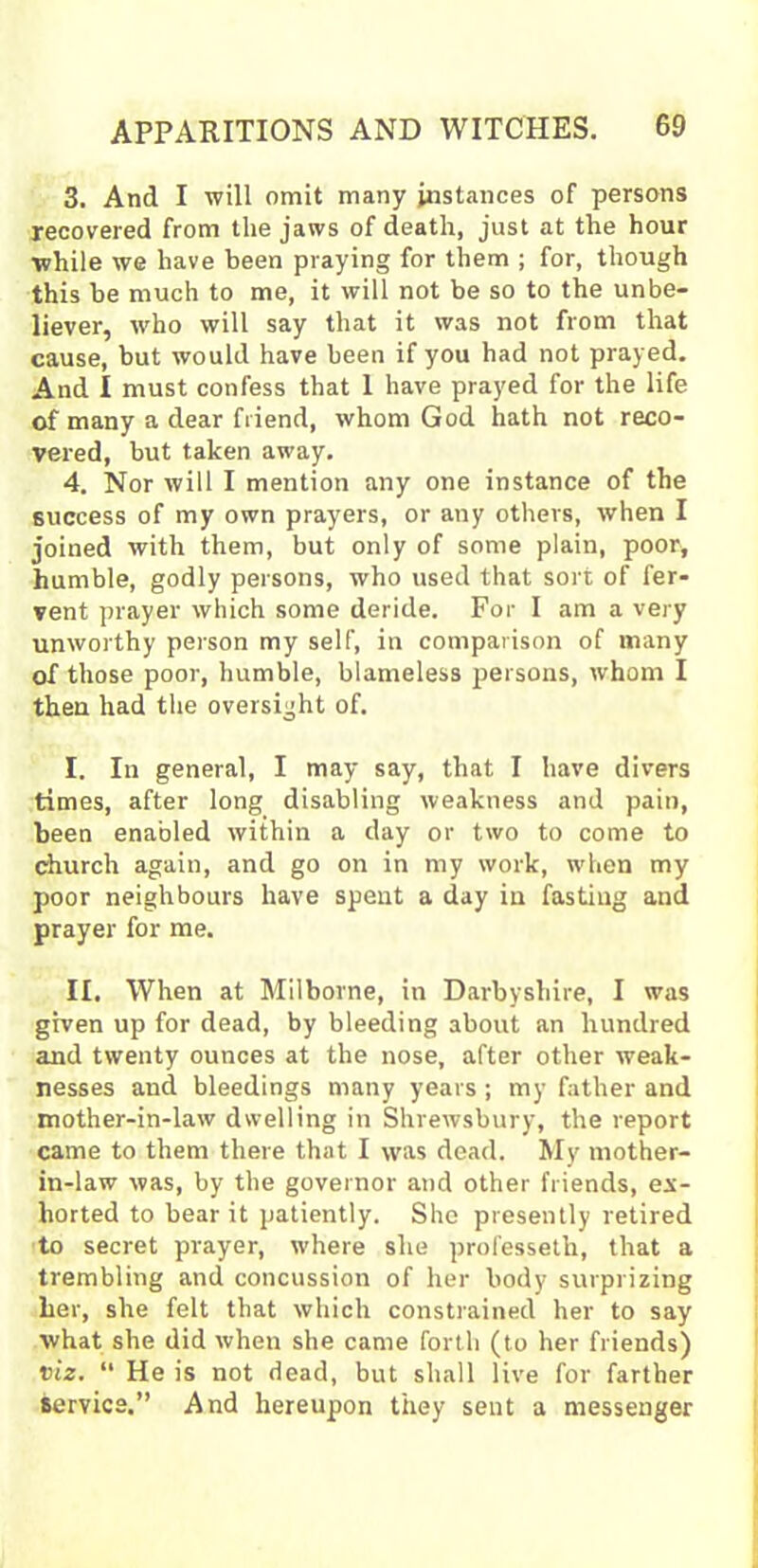 3. And I will omit many instances of persons recovered from the jaws of death, just at the hour while we have been praying for them ; for, though this be much to me, it will not be so to the unbe- liever, who will say that it was not from that cause, but would have been if you had not prayed. And I must confess that 1 have prayed for the life of many a dear friend, whom God hath not reco- vered, but taken away. 4. Nor will I mention any one instance of the success of my own prayers, or any others, when I joined with them, but only of some plain, poor, humble, godly persons, who used that sort of fer- vent prayer which some deride. For I am a very unworthy person my self, in comparison of many of those poor, humble, blameless persons, whom I then had the oversight of. I. In general, I may say, that I have divers times, after long disabling weakness and pain, been enabled within a day or two to come to church again, and go on in my work, when my poor neighbours have spent a day in fasting and prayer for me. II, When at Milborne, in Derbyshire, I was given up for dead, by bleeding about an hundred and twenty ounces at the nose, after other weak- nesses and bleedings many years ; my father and mother-in-law dwelling in Shrewsbury, the report came to them there that I was dead. My mother- in-law was, by the governor and other friends, ex- horted to bear it patiently. She presently retired to secret prayer, where she professeth, that a trembling and concussion of her body surprizing her, she felt that which constrained her to say what she did when she came forth (to her friends) viz. “ He is not dead, but shall live for farther service.” And hereupon they sent a messenger
