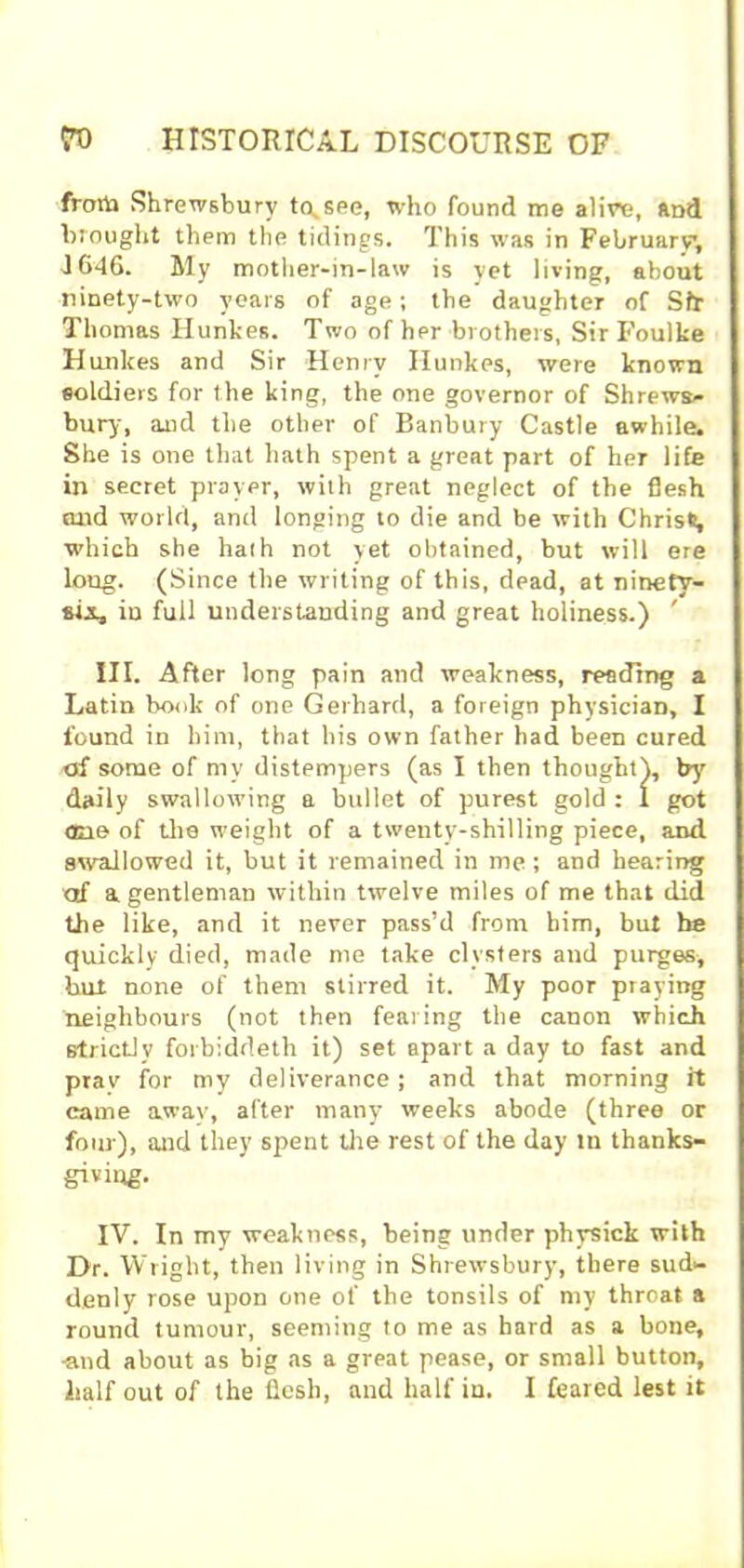 frotta .Shrewsbury tusee, who found me alive, and brought them the tidings. This was in February, 1646. My mother-in-law is yet living, about ninety-two years of age; the daughter of Sfr Thomas Hunkes. Two of her brothers, Sir Foulke Hunkes and Sir Henry Ilunkes, were known soldiers for the king, the one governor of Shrews- bury, and the other of Banbury Castle awhile. She is one that hath spent a great part of her life in secret prayer, with great neglect of the flesh and world, and longing to die and be with Christ, which she hath not yet obtained, but will ere loug. (Since the writing of this, dead, at ninety- sis, iu full understanding and great holiness.) ' III. After long pain and weakness, reading a Latin book of one Gerhard, a foreign physician, I found in him, that his own father had been cured of some of my distempers (as I then thought), by daily swallowing a bullet of purest gold : I got one of the weight of a twenty-shilling piece, and swallowed it, but it remained in me; and hearing of a gentleman within twelve miles of me that did the like, and it never pass’d from him, but be quickly died, made me take clysters and purges, but none of them stirred it. My poor praying neighbours (not then fearing the canon which strictly forbiddeth it) set apart a day to fast and prav for my deliverance; and that morning it came away, after many weeks abode (three or four), and they spent the rest of the day m thanks- giving. IV. In my weakness, being under physick with Dr. Wright, then living in Shrewsbury, there sud- denly rose upon one of the tonsils of my throat a round tumour, seeming to me as hard as a bone, ■and about as big as a great pease, or small button, half out of the flesh, and half in. I feared lest it