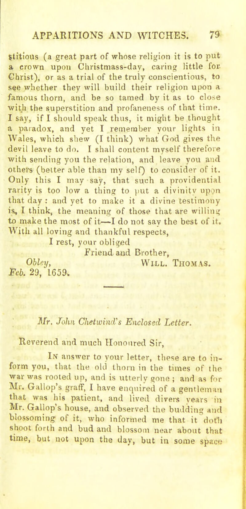 Stitious (a great part of whose religion it is to put a crown upon Christmass-dav, caring little for Christ), or as a trial of the truly conscientious, to see whether they will build their religion upon a famous thorn, and be so tamed by it as to close with the superstition and profaneness of that time. I say, if I should speak thus, it might be thought a paradox, and yet I remember your lights in Wales, which shew (I think) what God gives the devil leave to do. I shall content myself therefore with sending you the relation, and leave you and others (better able than my self) to consider of it. Only this I may say, that such a providential rarity is too low a thing to put a divinity upon that day : and yet to make it a divine testimony is, I think, the meaning of those that are willing to make the most of it—I do not say the best of it. With all loving and thankful respects, I rest, your obliged Friend and Brother, Obley, Will. Thomas. Feb. 29, 1659. Mr. John Chetwind's Enclosed Letter. Reverend and much Honoured Sir, In answer to your letter, these are to in- form you, that the old thorn in the times of the war was rooted up, and is utterly gone ; and as for Mr. Gallop’s graflf, I have enquired of a gentleman that was his patient, and lived divers years in Mr. Gallop’s house, and observed the budding and blossoming of it, who informed me that, it doth shoot forth and bud and blossom near about that time, but not upon the day, but in some space