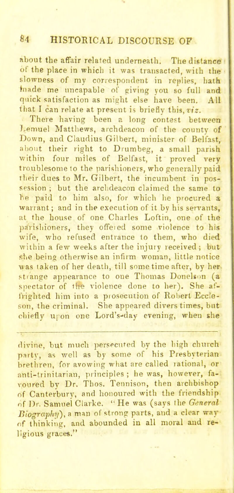 about the affair related underneath. The distance of the place in which it was transacted, with the slowness of my correspondent in replies, hath Jnade me nncapable of (living you so full and quick satisfaction as might else have been. All that I can relate at present is briefly this, viz. There having been a long contest between Lemuel Matthews, archdeacon of the county of Down, and Claudius Gilbert, minister of Belfast, about their right to Drumbeg, a small parish within four miles of Belfast, it proved very troublesome to the parishioners, who generally paid their dues to Mr. Gilbert, the incumbent in pos- session ; but the archdeacon claimed the same to be paid to him also, for which he procured a warrant; and in the execution of it by his servants, at the house of one Charles Loftin, one of the parishioners, they offeied some violence to his wife, who refused entrance to them, who died within a few weeks after the injury received; but she being otherwise an infirm woman, little notice was taken of her death, till some time after, by her strange appearance to one Thomas Donelson (a spectator of life violence done to her). She af- frighted him into a prosecution of Robert Eccle- son, the criminal. She appeared divers times, but chiefly upon one Lord’s-day evening, when she divine, but much persecuted by the high church party, as well as by some of his Presbyterian brethren, for avowing what are called rational, or anti-trinitarian, principles ; he was, however, fa- voured by Dr. Tbos. Tennison, then archbishop of Canterbury, and honoured with the friendship of Dr. Samuel Clarke. “ He was (says Ihe General Biography), a man of strong parts, and a clear way of thinking, and abounded in all moral and re- ligious graces.”