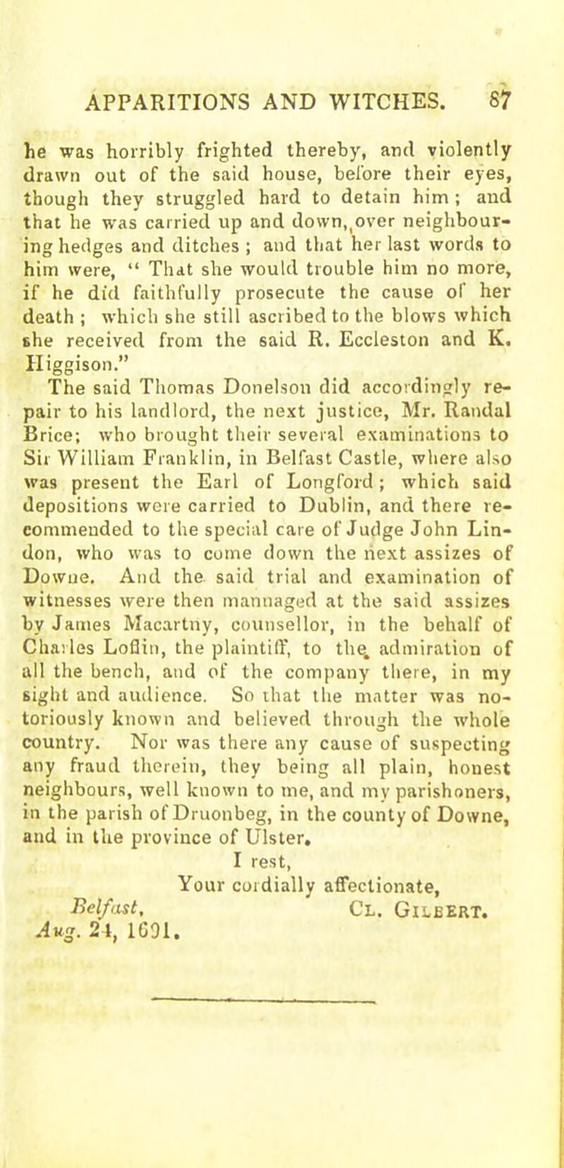 he was horribly frighted thereby, and violently drawn out of the said house, before their eyes, though they struggled hard to detain him ; and that he was carried up and down,,over neighbour- ing hedges and ditches ; and that her last words to him were, “ That she would trouble him no more, if he did faithfully prosecute the cause of her death ; which she still ascribed to the blows which the received from the said R. Eccleston and K. Higgison.” The said Thomas Donelson did accordingly re- pair to his landlord, the next justice, Mr. Randal Brice; who brought their several examinations to Sir William Franklin, in Belfast Castle, where also was present the Earl of Longford; which said depositions were carried to Dublin, and there re- commended to the special care of Judge John Lin- don, who was to come down the next assizes of Dowue. And the said trial and examination of witnesses were then mannaged at the said assizes by James Macartriy, counsellor, in the behalf of Charles Lofiin, the plaintiff, to the. admiration of all the bench, and of the company there, in my sight and audience. So that the matter was no- toriously known and believed through the whole country. Nor was there any cause of suspecting any fraud therein, they being all plain, honest neighbours, well known to me, and my parishoners, in the parish ofDruonbeg, in the county of Downe, and in the province of Ulster, I rest, Your cordially affectionate, Belfast, Cl. Gilbert. Aug. 24, 1091.