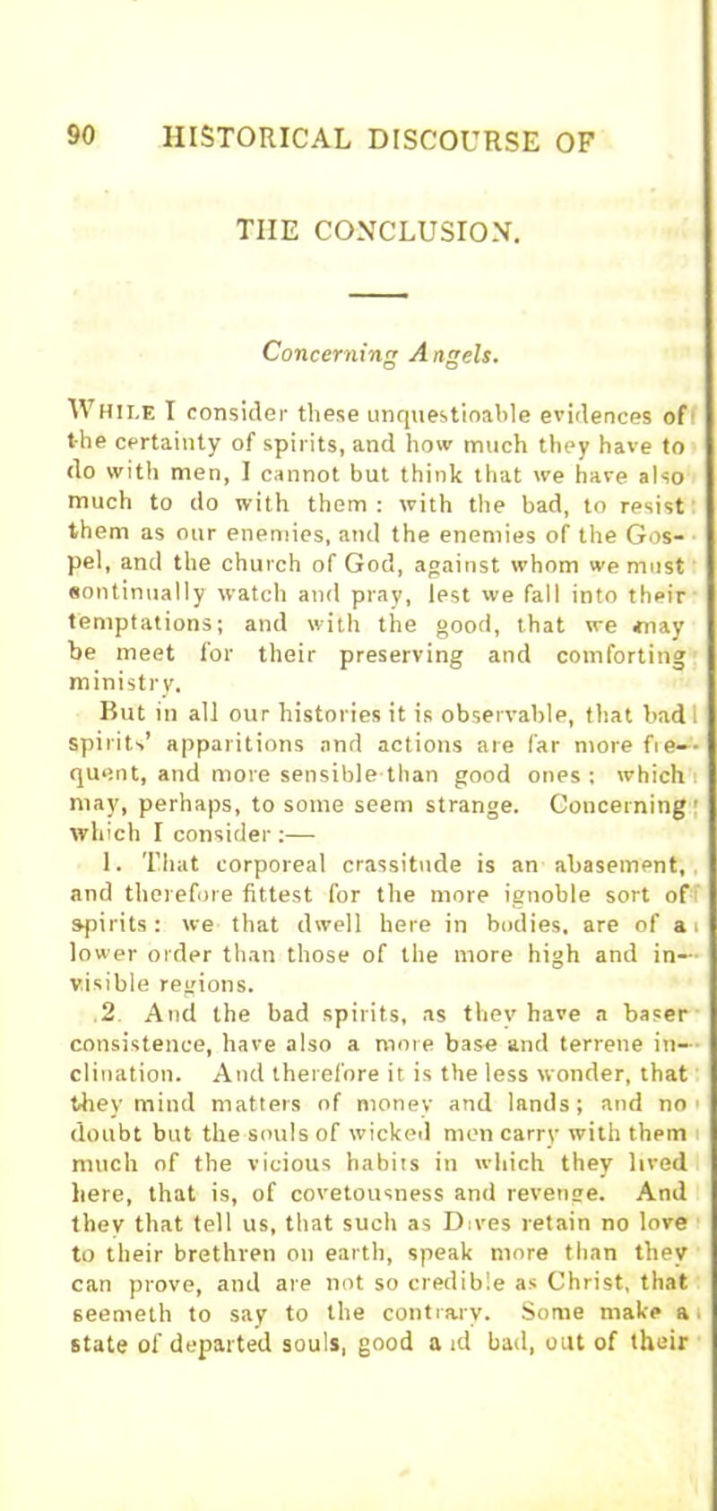 TIIE CONCLUSIO.V. Concerning Angels. While I consider these unquestioable evidences of the certainty of spirits, and how much they have to do with men, I cannot but think that we have also much to do with them : with the bad, to resist them as our enemies, and the enemies of the Gos- pel, and the church of God, against whom we must eontinually watch and pray, lest we fall into their temptations; and with the good, that we may be meet for their preserving and comforting ministry. But in all our histories it is observable, that bad 1 spirits’ apparitions and actions are far more fre- quent, and more sensible than good ones; which may, perhaps, to some seem strange. Concerning which I consider;— 1. That corporeal crassitude is an abasement, and therefore fittest for the more ignoble sort of spirits: we that dwell here in bodies, are of a i lower order than those of the more high and in- visible regions. 2 And the bad spirits, as they have a baser consistence, have also a more base and terrene in- clination. And therefore it is the less wonder, that they mind matters of money and lands; and no > doubt but the souls of wicked men carry with them much of the vicious habits in which they lived here, that is, of covetousness and revenge. And thev that tell us, that such as Dives retain no love to their brethren on earth, speak more than they can prove, and are not so credible as Christ, that seemeth to say to the contrary. Some make a state of departed souls, good a id bad, out of their