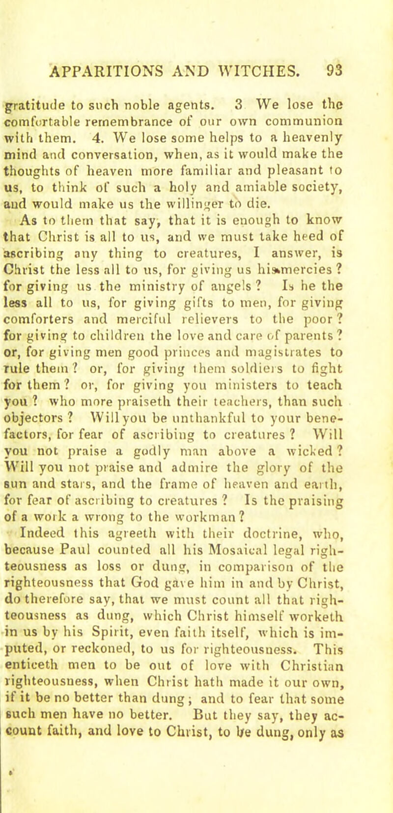 gratitude to such noble agents. 3 We lose the comfortable remembrance of our own communion with them. 4. We lose some helps to a heavenly mind and conversation, when, as it would make the thoughts of heaven more familiar and pleasant to us, to think of such a holy and amiable society, and would make us the willinger to die. As to them that say, that it is enough to know that Christ is all to us, and we must take heed of ascribing any thing to creatures, I answer, is Christ the less all to us, for giving us hisunercies ? forgiving us the ministry of angels? Is he the less all to us, for giving gifts to men, for giving comforters and merciful relievers to the poor ? for giving to children the love and care of parents ? or, for giving men good princes and magistrates to rule them ? or, for giving them soldiers to fight for them ? or, for giving you ministers to teach you ? who more praiseth their teachers, than such objectors ? Will you be unthankful to your bene- factors, for fear of ascribing to creatures ? Will you not praise a godly man above a wicked ? Will you not praise and admire the glory of the sun and stars, and the frame of heaven and earth, for fear of ascribing to creatures ? Is the praising of a work a wrong to the workman? Indeed this ugreeth with their doctrine, who, because Paul counted all his Mosaical legal righ- teousness as loss or dung, in comparison of the righteousness that God gave him in and by Christ, do therefore say, that we must count all that righ- teousness as dung, which Christ himself worketh in us by his Spirit, even faith itself, which is im- puted, or reckoned, to us for righteousness. This enticeth men to be out of love with Christian righteousness, when Christ hath made it our own, if it be no better than dung ; and to fear that some such men have no better. But they say, they ac- count faith, and love to Christ, to be dung, only as