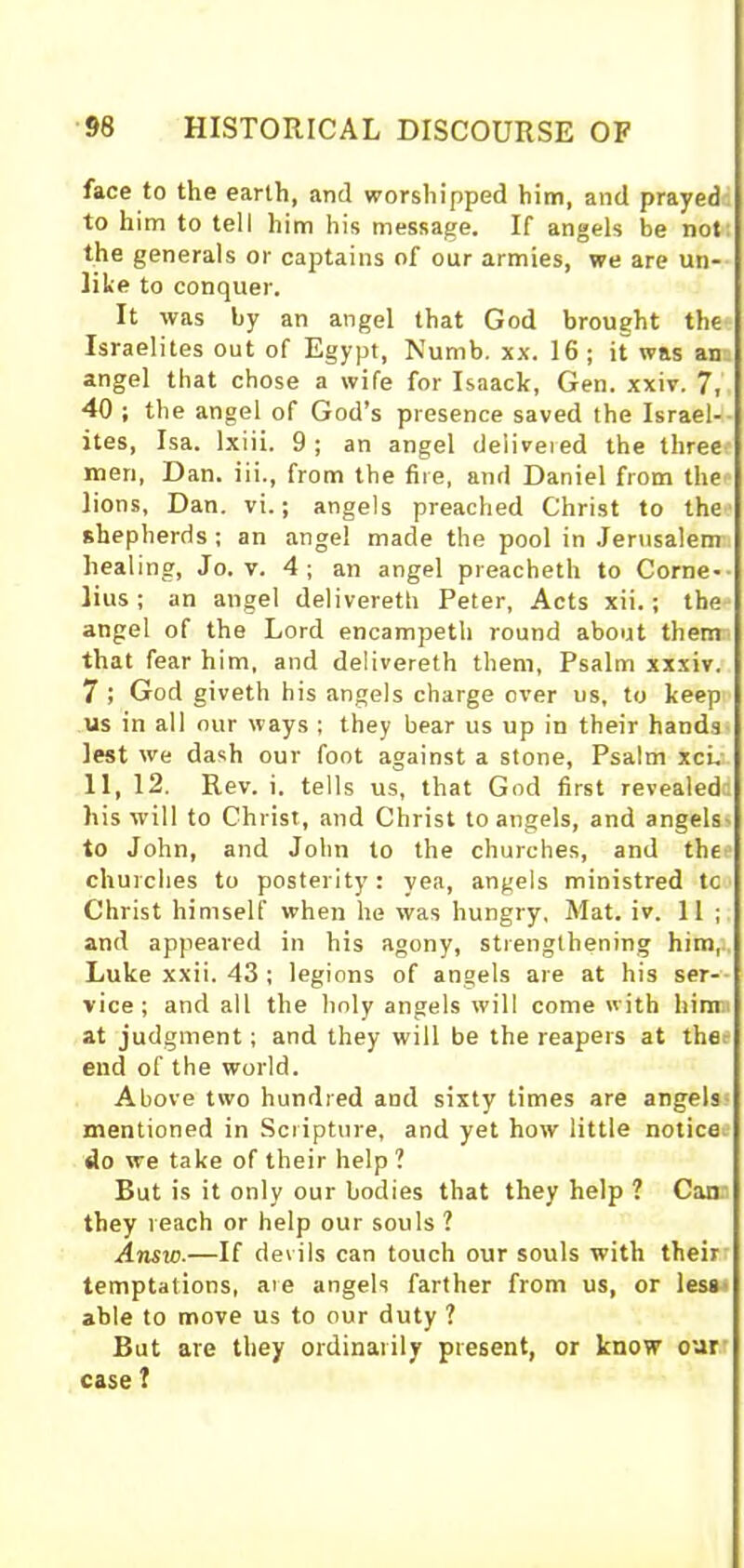 face to the earth, and worshipped him, and prayed to him to tell him his message. If angels be not the generals or captains of our armies, we are un- like to conquer. It was by an angel that God brought the Israelites out of Egypt, Numb. xx. 16; it was an angel that chose a wife for Isaack, Gen. xxiv. 7, 40 ; the angel of God’s presence saved the Israel- ites, Isa. lxiii. 9 ; an angel delivered the three men, Dan. iii., from the fire, and Daniel from the lions, Dan. vi.; angels preached Christ to the shepherds; an angel made the pool in Jerusalem healing, Jo. v. 4 ; an angel preacheth to Corne- lius ; an angel delivereth Peter, Acts xii.; the angel of the Lord encampeth round about them that fear him, and delivereth them, Psalm xxxiv. 7 ; God giveth his angels charge over us, to keep us in all our ways ; they bear us up in their hands lest we dash our foot against a stone, Psalm xci. 11, 12. Rev. i. tells us, that God first revealed his will to Christ, and Christ to angels, and angels to John, and John to the churches, and the churches to posterity: yea, angels ministred tc Christ himself when he was hungry, Mat. iv. 11 ; and appeared in his agony, strengthening him, Luke xxii. 43 ; legions of angels are at his ser- vice; and all the holy angels will come with hinm at judgment; and they will be the reapers at thee end of the world. Above two hundred and sixty times are angels mentioned in Scripture, and yet how little notice do we take of their help ? But is it only our bodies that they help ? Can they reach or help our souls ? Ansro.—If devils can touch our souls with their temptations, aie angels farther from us, or less able to move us to our duty 1 But are they ordinarily present, or know our case ?