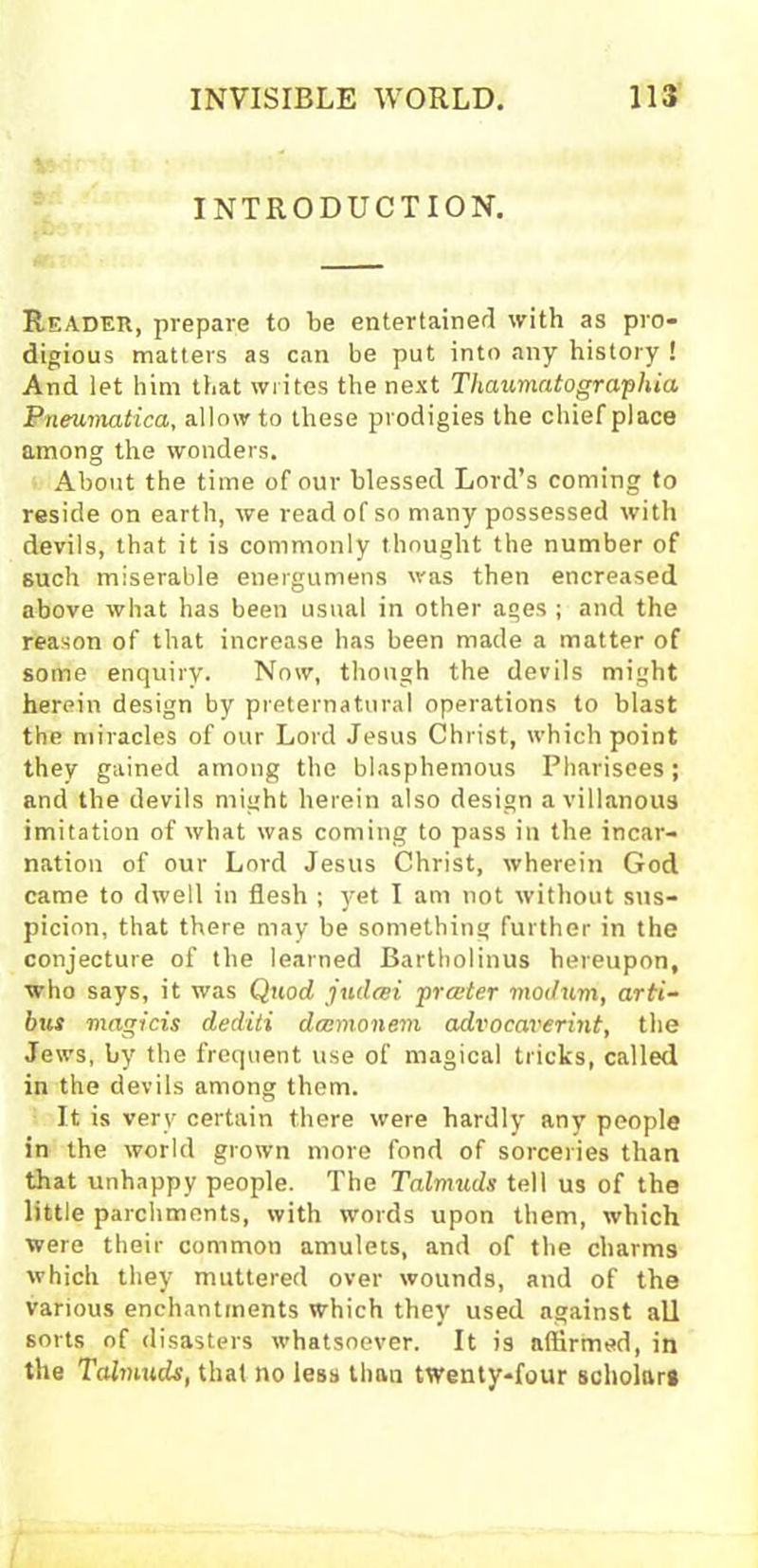 INTRODUCTION. Reader, prepare to be entertained with as pro- digious matters as can be put into any history ! And let him that writes the next Thaumatographia Pneumatica, allow to these prodigies the chief place among the wonders. About the time of our blessed Lord’s coming to reside on earth, we read of so many possessed with devils, that it is commonly thought the number of such miserable energumens was then encreased above what has been usual in other ages ; and the reason of that increase has been made a matter of some enquiry. Now, though the devils might herein design by preternatural operations to blast the miracles of our Lord Jesus Christ, which point they gained among the blasphemous Pharisees; and the devils might herein also design a villanous imitation of what was coming to pass in the incar- nation of our Lord Jesus Christ, wherein God came to dwell in flesh ; yet I am not without sus- picion, that there may be something further in the conjecture of the learned Bartholinus hereupon, who says, it was Quod judcei prater modum, arti- bus magicis dediti dccmonem aclvocaverint, the Jews, by the frequent use of magical tricks, called in the devils among them. It is very certain there were hardly any people in the world grown more fond of sorceries than that unhappy people. The Talmuds tell us of the little parchments, with words upon them, which were their common amulets, and of the charms which they muttered over wounds, and of the various enchantments which they used against all sorts of disasters whatsoever. It is affirmed, in the Talnmds, that no less than twenty-four scholars