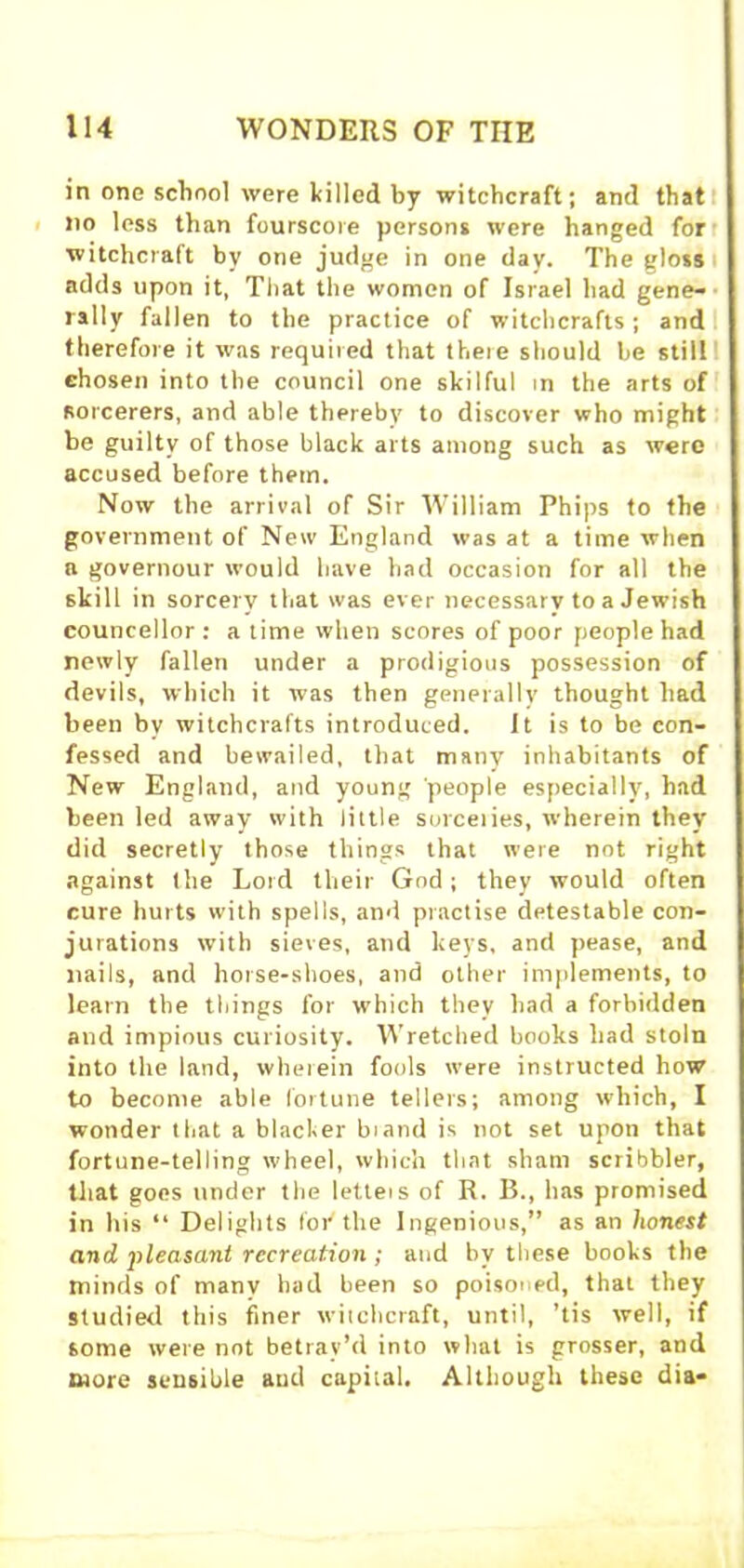 in one school were killed by witchcraft; and that no less than fourscore persons were hanged for witchcraft by one judge in one day. The gloss adds upon it, That the women of Israel had gene- rally fallen to the practice of witchcrafts; and therefore it was required that there should be still chosen into the council one skilful in the arts of Rorcerers, and able thereby to discover who might be guilty of those black arts among such as were accused before them. Now the arrival of Sir William Phips to the government of New England was at a time when a governour would have had occasion for all the skill in sorcery that was ever necessary to a Jewish councellor : a time when scores of poor people had newly fallen under a prodigious possession of devils, which it was then generally thought had been by witchcrafts introduced. It is to be con- fessed and bewailed, that many inhabitants of New England, and young people especially, had been led away with little sorceiies, wherein they did secretly those things that were not right against the Lord their God; they would often cure hurts with spells, and practise detestable con- jurations with sieves, and keys, and pease, and nails, and horse-shoes, and other implements, to learn the things for which they had a forbidden and impious curiosity. Wretched books had stoln into the land, wherein fools were instructed how to become able fortune tellers; among which, I wonder that a blacker biand is not set upon that fortune-telling wheel, which that sham scribbler, that goes under the letteis of R. B., has promised in his “ Delights foi'the Ingenious,” as an honest and pleasant recreation ; and by these books the minds of many bad been so poisoned, that they studied this finer witchcraft, until, ’tis well, if some were not betray’d into what is grosser, and more sensible and capital. Although these dia-