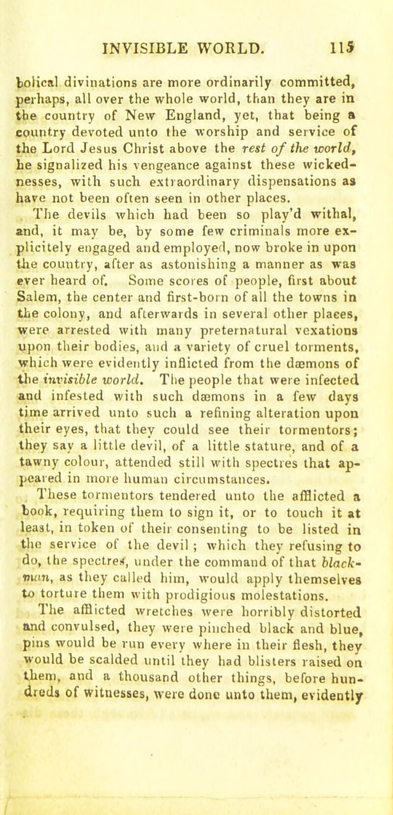 boiical divinations are more ordinarily committed, perhaps, all over the whole world, than they are in the country of New England, yet, that being a country devoted unto the worship and service of the Lord Jesus Christ above the rest of the world, he signalized his vengeance against these wicked- nesses, with such extraordinary dispensations as have not been often seen in other places. The devils which had been so play’d withal, and, it may be, by some few criminals more ex- plicitely engaged and employed, now broke in upon tire country, after as astonishing a manner as was ever heard of. Some scores of people, first about Salem, the center and first-born of all the towns in the colony, and afterwards in several other places, were arrested with many preternatural vexations upon their bodies, and a variety of cruel torments, which were evidently inflicted from the daemons of the invisible world. The people that were infected and infested with such daemons in a few days time arrived unto such a refining alteration upon their eyes, that they could see their tormentors; they sav a little devil, of a little stature, and of a tawny colour, attended still with spectres that ap- peared in more human circumstances. These tormentors tendered unto the afflicted a book, requiring them to sign it, or to touch it at least, in token of their consenting to be listed in the service of the devil ; which they refusing to do, the spectre*, under the command of that black- mail, as they called him, would apply themselves to torture them with prodigious molestations. The afflicted wretches were horribly distorted and convulsed, they were pinched black and blue, pins would be run every where in their flesh, they would be scalded until they had blisters raised on them, and a thousand other things, before hun- dreds of witnesses, were done unto them, evidently