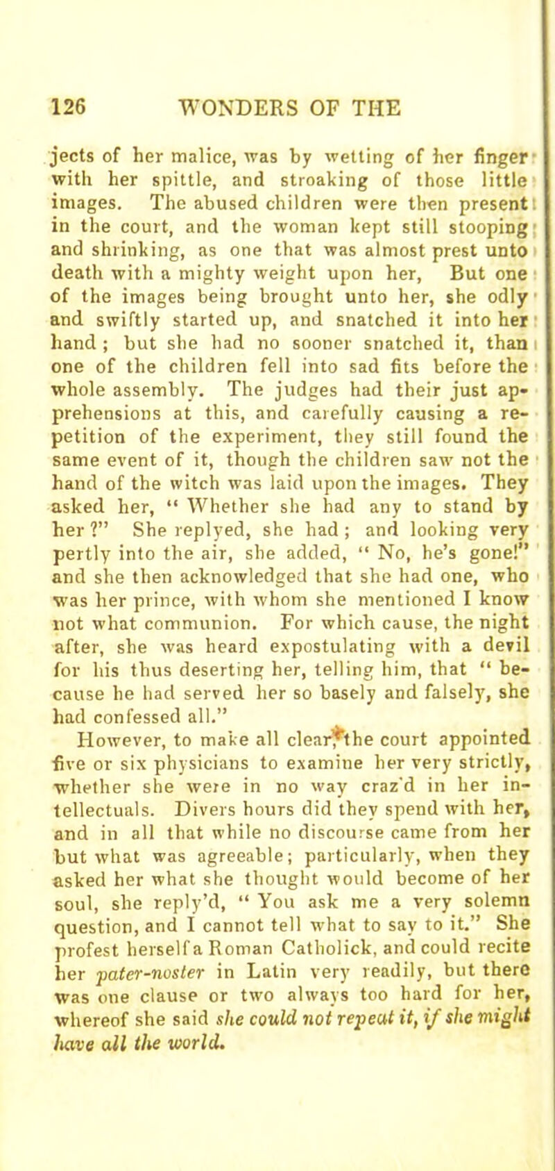 jects of her malice, was by wetting of her finger with her spittle, and stroaking of those little images. The abused children were then present! in the court, and the woman kept still stooping and shrinking, as one that was almost prest unto death with a mighty weight upon her, But one of the images being brought unto her, she odly and swiftly started up, and snatched it into her hand ; but she had no sooner snatched it, than i one of the children fell into sad fits before the whole assembly. The judges had their just ap- prehensions at this, and carefully causing a re- petition of the experiment, they still found the same event of it, though the children saw not the hand of the witch was laid upon the images. They asked her, “ Whether she had any to stand by her 1” She replyed, she had ; and looking very pertly into the air, she added, “ No, he’s gone!” and she then acknowledged that she had one, who was her prince, with whom she mentioned I know not what communion. For which cause, the night after, she was heard expostulating with a devil for his thus deserting her, telling him, that “ be- cause he had served her so basely and falsely', she had confessed all.” However, to make all clear^the court appointed five or six physicians to examine her very strictly, whether she were in no way craz'd in her in- tellectuals. Divers hours did they spend with her, and in all that while no discourse came from her but what was agreeable; particularly, when they asked her what she thought would become of her soul, she reply’d, “ You ask me a very solemn question, and I cannot tell what to say to it.” She profest herselfa Roman Catholick, and could recite her pater-noster in Latin very readily, but there was one clause or two always too hard for her, whereof she said she could not repeat it, if she might have all the world.