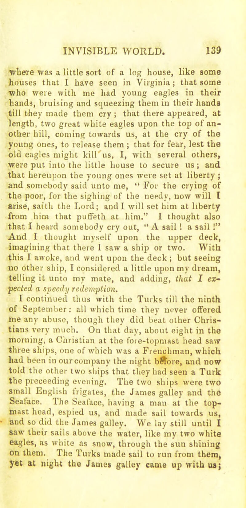 where was a little sort of a log house, like some houses that I have seen in Virginia; that some who were with me had. young eagles in their hands, bruising and squeezing them in their hands till they made them cry ; that there appeared, at length, two great white eagles upon the top of an- other hill, coming towards us, at the cry of the young ones, to release them ; that for fear, lest the old eagles might kill us, I, with several others, were put into the little house to secure us; and that hereupon the young ones were set at liberty ; and somebody said unto me, “ For the crying of the poor, for the sighing of the needy, now will I arise, saith the Lord; and I will set him at liberty from him that puffeth at him.” I thought also that I heard somebody cry out, “ A sail ! a sail !” And I thought myself upon the upper deck, imagining that there 1 saw a ship or two. With this I awoke, and went upon the deck ; but seeing 110 other ship, I considered a little upon my dream, telling it unto my mate, and adding, that I ex- pected a speedy redemption. I continued thus with the Turks till the ninth of September: all which time they never offered me any abuse, though they did beat other Chris- tians very much. On that day, about eight in the morning, a Christian at the fore-topmast head saw three ships, one of which was a Frenchman, which had been in our company the night bSore, and now told the other two ships that they had seen a Turk the proceeding evening. The two ships were two small English irigates, the James galley and the Seatace. The Seaface, having a man at the top- mast head, espied us, and made sail towards us, and so did the James galley. We lay still until I saw their sails above the water, like my two white eagles, as white as snow, through the sun shining on them. The Turks made sail to run from them, yet at night the James galley came up with us;