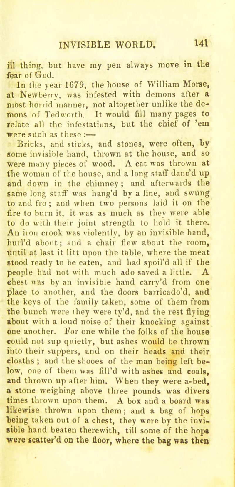 ill thing, but have my pen always move in the fear of God. In the year 1679, the house of William Morse, at Newberry, was infested with demons after a most horrid manner, not altogether unlike the de- mons of Ted worth. It would fill many pages to relate all the infestations, but the chief of ’em were such as these :— Bricks, and sticks, and stones, were often, by some invisible hand, thrown at the house, and so were many pieces of wood. A cat was thrown at the woman of the house, and a long staff danc’d up and down in the chimney; and afterwards the same long staff was hang’d by a line, and swung to and fro; and when two persons laid it on the fire to burn it, it was as much as they were able to do with their joint strength to hold it there. An iron crook was violently, by an invisible hand, hurl’d about; and a chair flew about the room, until at last it litt Upon the table, where the meat stood ready to be eaten, and had spoil’d all if the people had not with much ado saved a little. A chest was by an invisible hand carry’d from one place to another, and the doors barricado’d, and the keys of the family taken, some of them from the bunch were they were ty’d, and the rest flying about with a loud noise of their knocking against one another. For one while the folks of the house could not sup quietly, but ashes would be thrown into their suppers, and on their heads and their cloaths ; and the shooes of the man being left be- low, one of them was fill’d with ashes and coals, and thrown up after him. When they were a-bed, a stoue weighing above three pounds was divers times thrown upon them. A box and a board was likewise thrown upon them; and a bag of hops being taken out of a chest, they were by the invi- sible hand beaten therewith, till some of the hops were scatter’d on the floor, where the bag was then