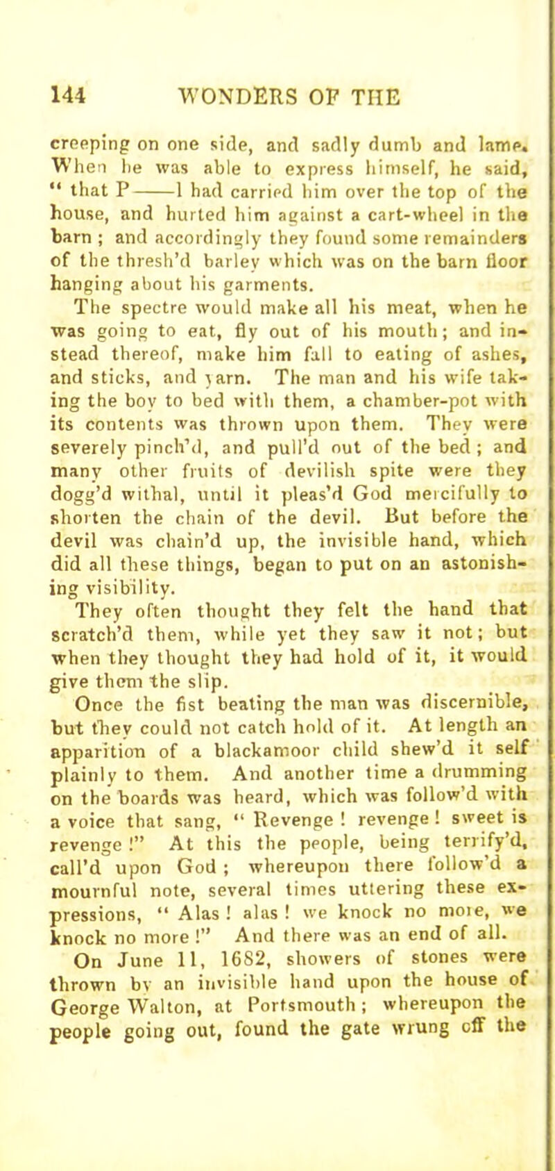 cropping on one side, and sadly dumb and lame. When he was able to express himself, he said, “ that P 1 had carried him over the top of the house, and hurted him against a cart-wheel in the barn ; and accordingly they found some remainders of the thresh’d barley which was on the barn floor hanging about his garments. The spectre would make all his meat, when he was going to eat, fly out of his mouth; and in- stead thereof, make him fall to eating of ashes, and sticks, and }arn. The man and his wife tak- ing the boy to bed with them, a chamber-pot with its contents was thrown upon them. They were severely pinch’d, and pull’d out of the bed ; and many other fruits of devilish spite were they dogg’d withal, until it pleas’d God mercifully to shorten the chain of the devil. But before the devil was chain’d up, the invisible hand, which did all these things, began to put on an astonish- ing visibility. They often thought they felt the hand that scratch’d them, while yet they saw it not; but when they thought they had hold of it, it would give them the slip. Once the fist beating the man was discernible, but fhev could not catch hold of it. At length an apparition of a blackamoor child shew’d it self plainly to them. And another time a drumming on the boards was heard, which was follow’d with a voice that sang, “ Revenge ! revenge ! sweet is revenge!” At this the people, being terrify’d, call’d upon God ; whereupon there follow’d a mournful note, several times uttering these ex- pressions, “ Alas! alas! we knock no more, we knock no more !” And there was an end of all. On June 11, 1682, showers of stones were thrown by an invisible hand upon the house of George Walton, at Portsmouth; whereupon the people going out, found the gate wrung off the