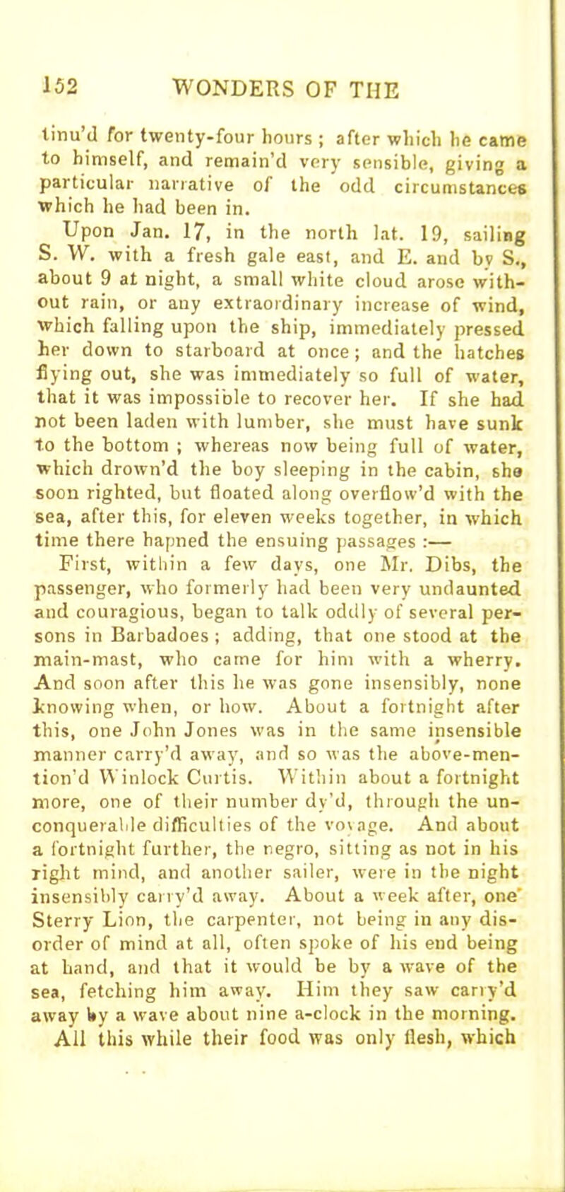 tinu’d for twenty-four hours ; after which he came to himself, and remain’d very sensible, giving a particular narrative of the odd circumstances which he had been in. Upon Jan. 17, in the north lat. 19, sailing S. W. with a fresh gale east, and E. and by S., about 9 at night, a small white cloud arose with- out rain, or any extraordinary increase of wind, which falling upon the ship, immediately pressed her down to starboard at once; and the hatches flying out, she was immediately so full of water, that it was impossible to recover her. If she had not been laden with lumber, she must have sunk to the bottom ; whereas now being full of water, which drown’d the boy sleeping in the cabin, she soon righted, but floated along overflow’d with the sea, after this, for eleven weeks together, in which time there hapned the ensuing passages :— First, within a few days, one Mr. Dibs, the passenger, who formerly had been very undaunted and couragious, began to talk oddly of several per- sons in Barbadoes ; adding, that one stood at the main-mast, who came for him with a wherry. And soon after this he was gone insensibly, none knowing when, or how. About a fortnight after this, one John Jones was in the same insensible manner carry’d away, and so was the above-men- tion’d Winlock Curtis. Within about a fortnight more, one of their number dy’d, through the un- conquerable difficulties of the voyage. And about a fortnight further, the negro, sitting as not in his light mind, and another sailer, were in the night insensibly carry’d away. About a week after, one' Sterry Lion, the carpenter, not being in any dis- order of mind at all, often spoke of his end being at hand, and that it would be by a wave of the sea, fetching him away. Him they saw carry’d away by a wave about nine a-clock in the morning. All this while their food was only flesh, which