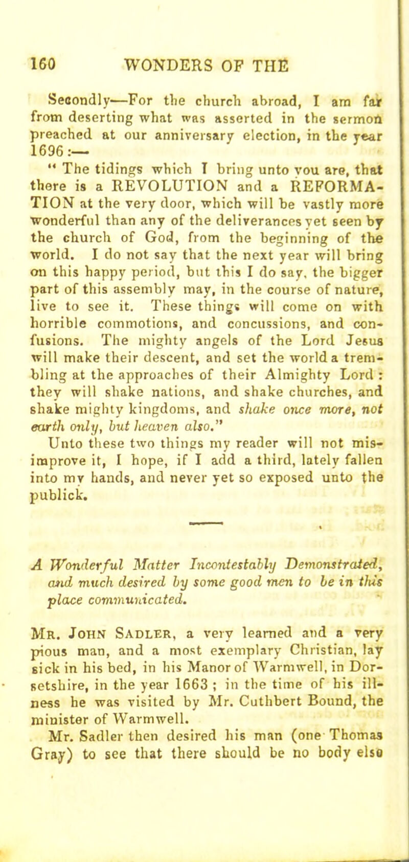 Secondly—For the church abroad, I am far from deserting what was asserted in the sermon preached at our anniversary election, in the year 1696:— “ The tidings which T bring unto vou are, that there is a REVOLUTION and a REFORMA- TION at the very door, which will be vastly more wonderful than any of the deliverances yet seen by the church of God, from the beginning of the world. I do not say that the next year will bring on this happy period, but this I do say, the bigger part of this assembly may, in the course of nature, live to see it. These things will come on with horrible commotions, and concussions, and con- fusions. The mighty angels of the Lord Je6us will make their descent, and set the world a trem- bling at the approaches of their Almighty Lord : they will shake nations, and shake churches, and shake mighty kingdoms, and shake once more, not earth only, but heaven also.” Unto these two things my reader will not mis- improve it, I hope, if I add a third, lately fallen into my hands, and never yet so exposed unto the publick. A Wonderful Matter Incontestably Demonstrated, and much desired by some good men to be in this place communicated. Mr. John Sadler, a very learned and a very pious man, and a most exemplary Christian, lay sick in his bed, in his Manor of Warm well, in Dor- setshire, in the year 1663 ; in the time of his ill- ness he was visited by Mr. Cuthbert Bound, the minister of Warmwell. Mr. Sadler then desired his man (one Thomas Gray) to see that there should be no body else