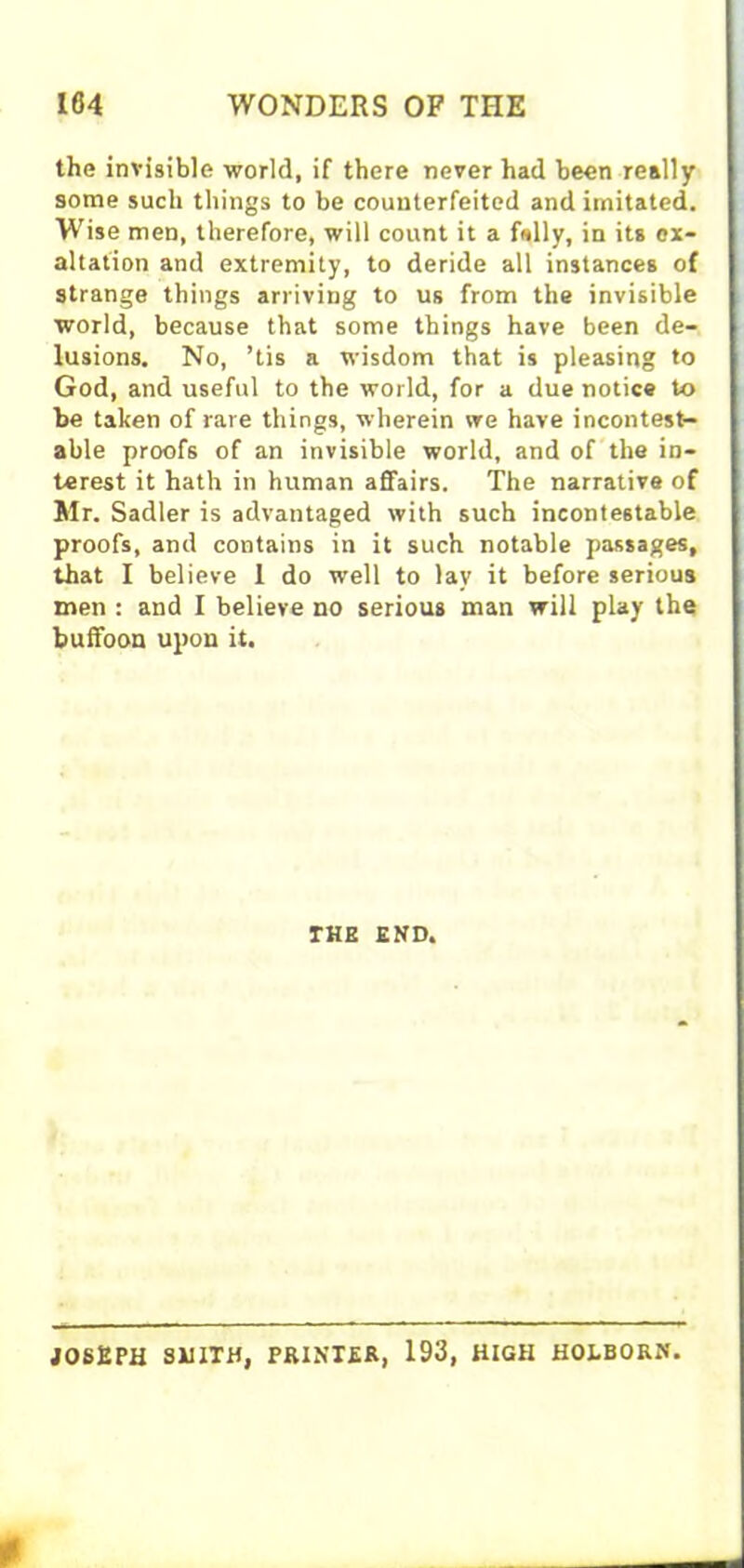 the invisible world, if there never had been really some such things to be counterfeited and imitated. Wise men, therefore, will count it a fully, in its ex- altation and extremity, to deride all instances of strange things arriving to us from the invisible world, because that some things have been de- lusions. No, ’tis a wisdom that is pleasing to God, and useful to the world, for a due notice to be taken of rare things, wherein we have incontest- able proofs of an invisible world, and of the in- terest it hath in human affairs. The narrative of Mr. Sadler is advantaged with such incontestable proofs, and contains in it such notable passages, that I believe 1 do well to lay it before serious men : and I believe no serious man will play the buffoon upon it. THE END. JOSEPH SMITH, PRINTER, 193, HIGH HOLBORN.