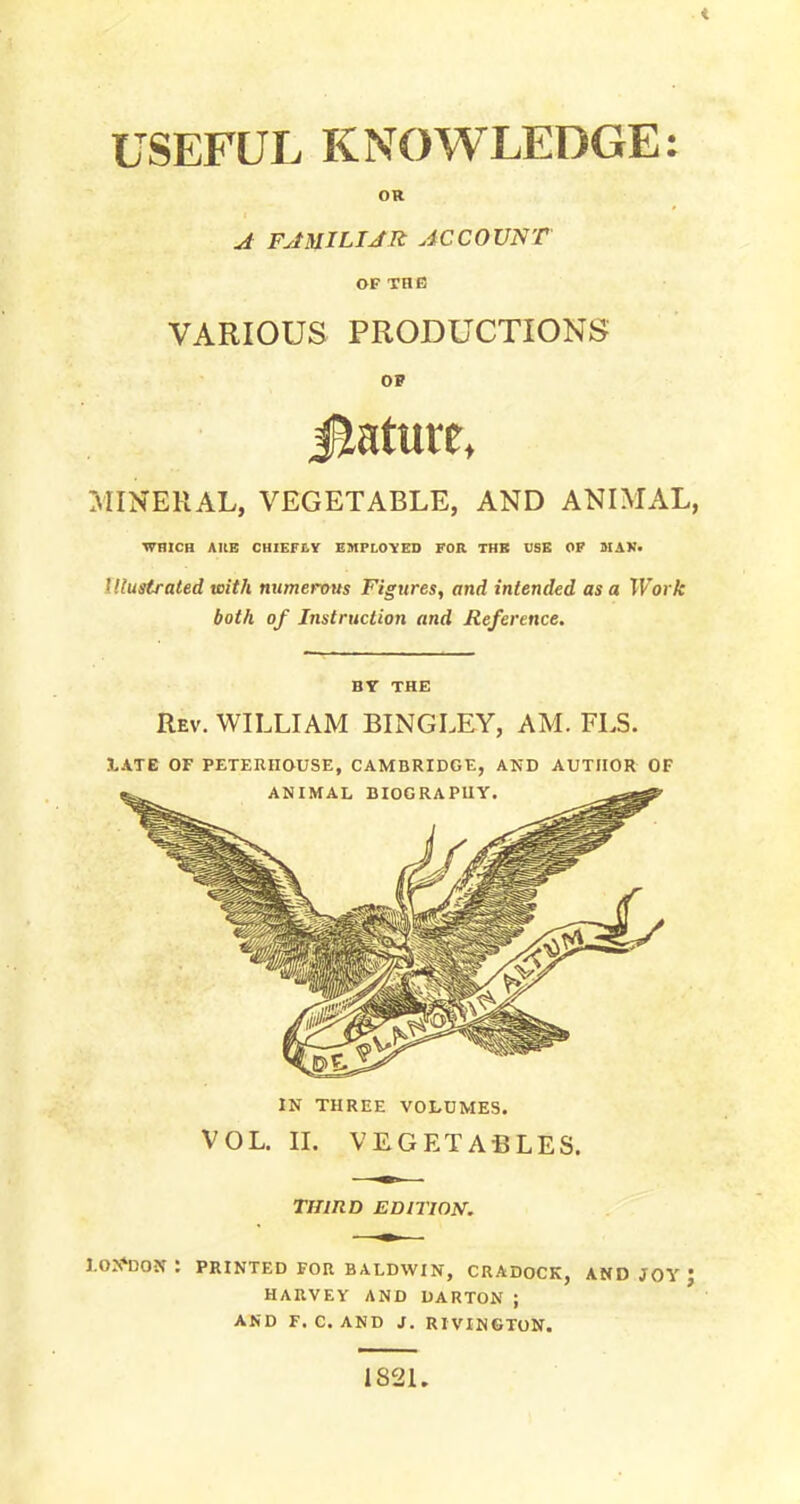 < USEFUL KNOWLEDGE: OR A FAMILIAR ACCOUNT OF THE VARIOUS PRODUCTIONS OP .MINERAL, VEGETABLE, AND ANIMAL, WHICH AltB CHIEFtY EMPLOYED FOR THB USE OP MAV. illustrated with numerous Figures, and intended as a Work both of Instruction and Reference. BY THE Rev. WILLIAM BINGLEY, AM. FLS. 3.ATE OF PETERIIOUSE, CAMBRIDGE, AND AUTHOR OF IN THREE VOLUMES. VOL. II. VEGETABLES. THIRD EDITION. LONDON : PRINTED FOR BALDWIN, CRADOCK, AND JOY J HARVEY AND DARTON ; AND F. C. AND J. RIVINGTON. 1821.