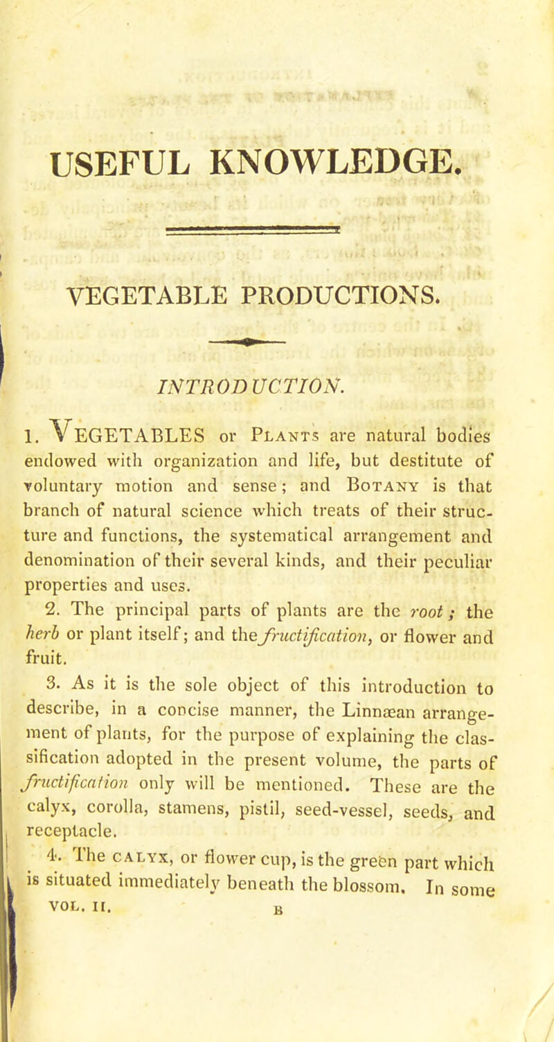 USEFUL KNOWLEDGE. VEGETABLE PRODUCTIONS. INTROD UCTION. i. Vegetables or Plants are natural bodies endowed with organization and life, but destitute of voluntary motion and sense; and Botany is that branch of natural science which treats of their struc- ture and functions, the systematical arrangement and denomination of their several kinds, and their peculiar properties and uses. 2. The principal parts of plants are the root; the herb or plant itself; and the fructification, or flower and fruit. 3. As it is the sole object of this introduction to describe, in a concise manner, the Linnaean arrange- ment of plants, for the purpose of explaining the clas- sification adopted in the present volume, the parts of fructification only will be mentioned. These are the calyx, corolla, stamens, pistil, seed-vessel, seeds, and receptacle. 4. The calyx, or flower cup, is the green part which is situated immediately beneath the blossom. In some