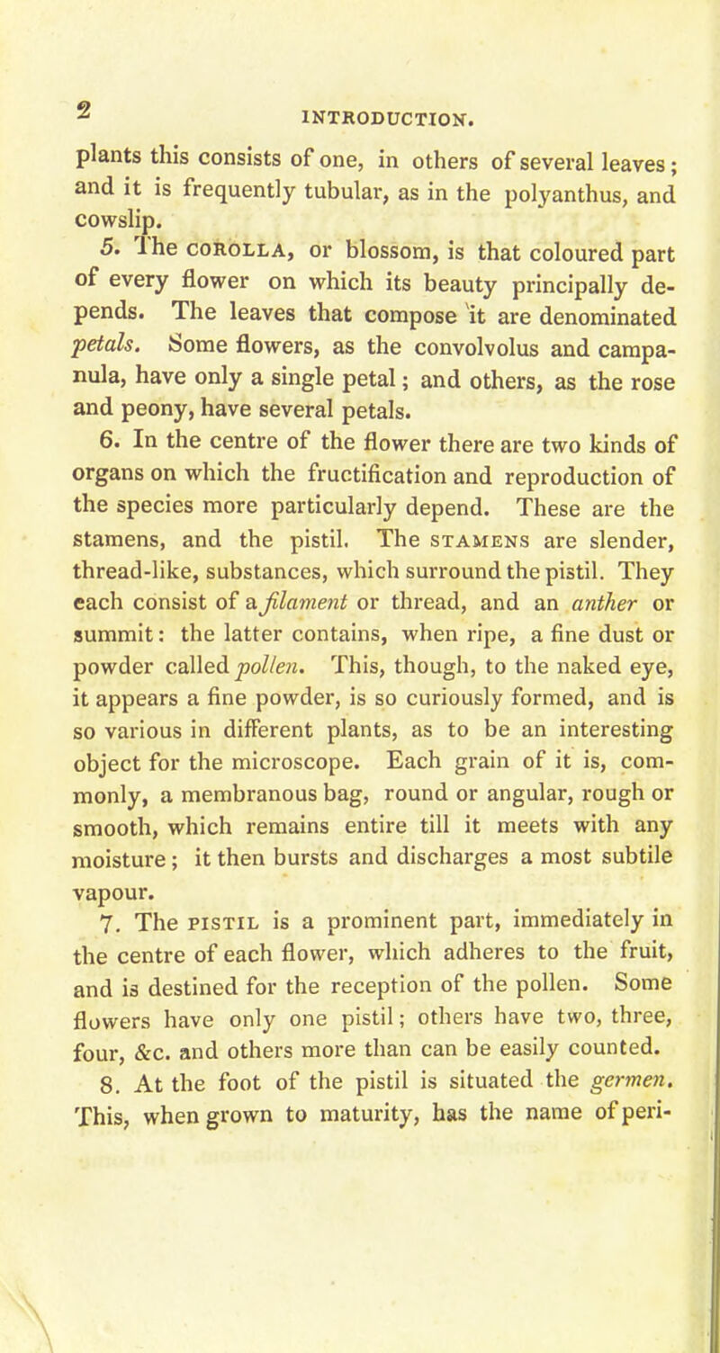 z INTRODUCTION. plants this consists of one, in others of several leaves; and it is frequently tubular, as in the polyanthus, and cowslip. 5. The corolla, or blossom, is that coloured part of every flower on which its beauty principally de- pends. The leaves that compose it are denominated petals. Some flowers, as the convolvolus and campa- nula, have only a single petal; and others, as the rose and peony, have several petals. 6. In the centre of the flower there are two kinds of organs on which the fructification and reproduction of the species more particularly depend. These are the stamens, and the pistil. The stamens are slender, thread-like, substances, which surround the pistil. They each consist of a filament or thread, and an anther or summit: the latter contains, when ripe, a fine dust or powder called pollen. This, though, to the naked eye, it appears a fine powder, is so curiously formed, and is so various in different plants, as to be an interesting object for the microscope. Each grain of it is, com- monly, a membranous bag, round or angular, rough or smooth, which remains entire till it meets with any moisture; it then bursts and discharges a most subtile vapour. 7. The pistil is a prominent part, immediately in the centre of each flower, which adheres to the fruit, and is destined for the reception of the pollen. Some flowers have only one pistil; others have two, three, four, &c. and others more than can be easily counted. 8. At the foot of the pistil is situated the germen. This, when grown to maturity, has the name of peri-