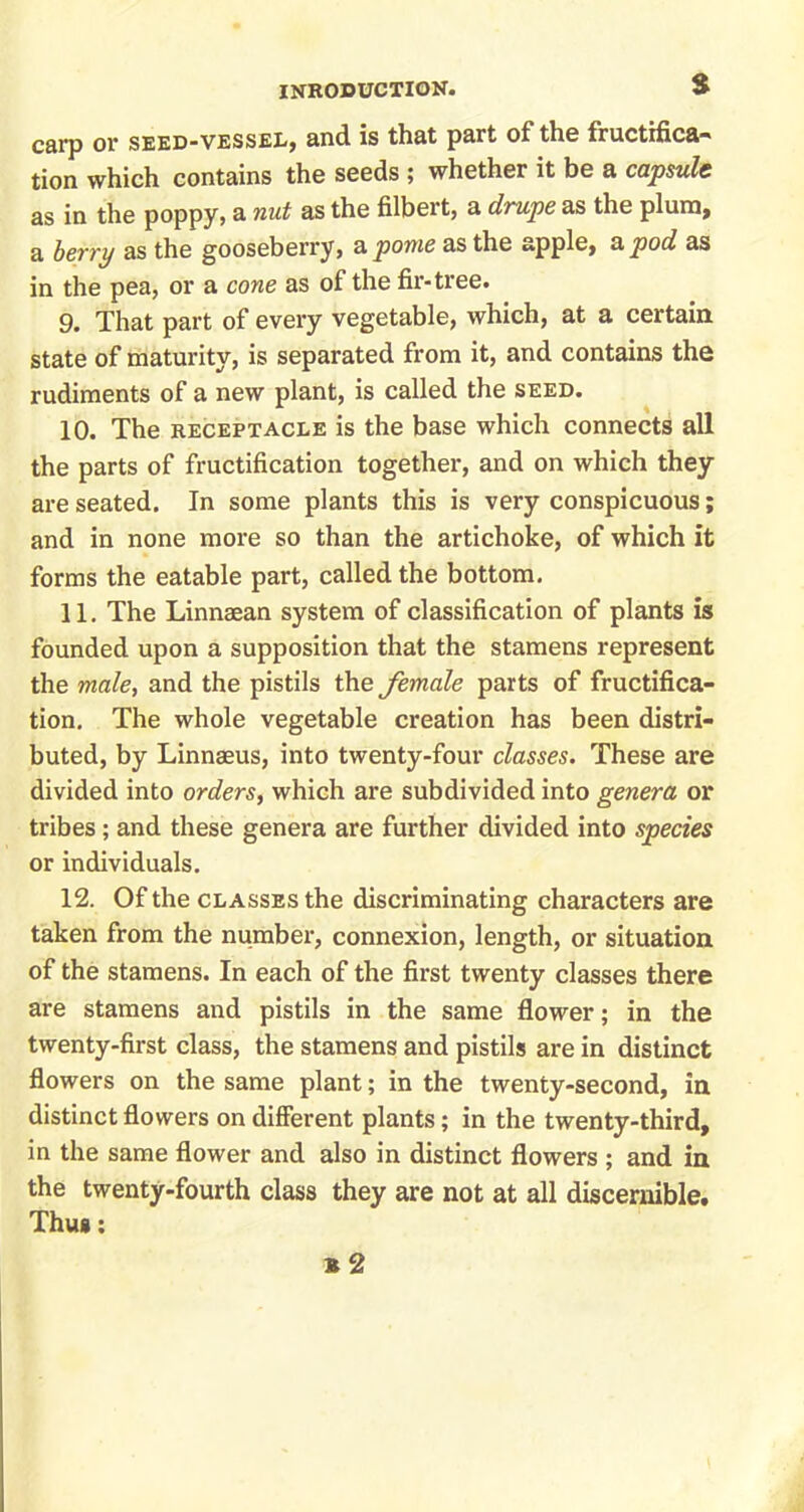 carp or seed-vessel, and is that part of the fructifica- tion which contains the seeds ; whether it be a capsule as in the poppy, a nut as the filbert, a drupe as the plum, a berry as the gooseberry, a pome as the apple, apod as in the pea, or a cone as of the fir-tree. 9. That part of every vegetable, which, at a certain state of maturity, is separated from it, and contains the rudiments of a new plant, is called the seed. 10. The receptacle is the base which connects all the parts of fructification together, and on which they are seated. In some plants this is very conspicuous; and in none more so than the artichoke, of which it forms the eatable part, called the bottom. 11. The Linnaean system of classification of plants is founded upon a supposition that the stamens represent the male, and the pistils the female parts of fructifica- tion. The whole vegetable creation has been distri- buted, by Linnaeus, into twenty-four classes. These are divided into orders, which are subdivided into genera or tribes; and these genera are further divided into species or individuals. 12. Of the classes the discriminating characters are taken from the number, connexion, length, or situation of the stamens. In each of the first twenty classes there are stamens and pistils in the same flower; in the twenty-first class, the stamens and pistils are in distinct flowers on the same plant; in the twenty-second, in distinct flowers on different plants; in the twenty-third, in the same flower and also in distinct flowers ; and in the twenty-fourth class they are not at all discernible. Thu»: 12